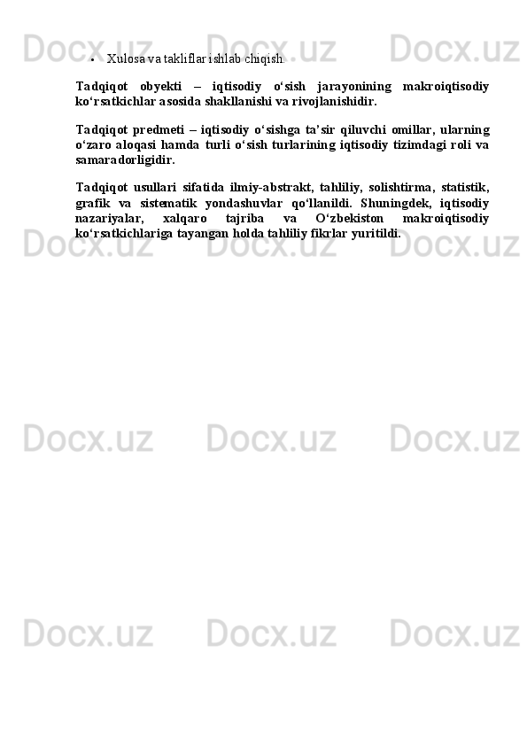  Xulosa va takliflar ishlab chiqish.
Tadqiqot   obyekti   –   iqtisodiy   o‘sish   jarayonining   makroiqtisodiy
ko‘rsatkichlar asosida shakllanishi va rivojlanishidir.
Tadqiqot   predmeti   –   iqtisodiy   o‘sishga   ta’sir   qiluvchi   omillar,   ularning
o‘zaro   aloqasi   hamda   turli   o‘sish   turlarining   iqtisodiy   tizimdagi   roli   va
samaradorligidir.
Tadqiqot   usullari   sifatida   ilmiy-abstrakt,   tahliliy,   solishtirma,   statistik,
grafik   va   sistematik   yondashuvlar   qo‘llanildi.   Shuningdek,   iqtisodiy
nazariyalar,   xalqaro   tajriba   va   O‘zbekiston   makroiqtisodiy
ko‘rsatkichlariga tayangan holda tahliliy fikrlar yuritildi. 