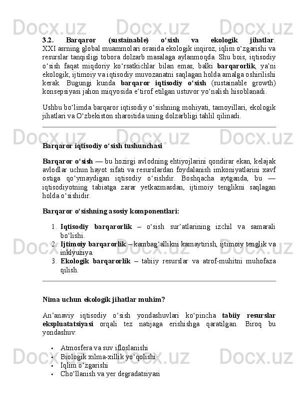 3.2.   Barqaror   (sustainable)   o‘sish   va   ekologik   jihatlar .
XXI asrning global muammolari orasida ekologik inqiroz, iqlim o‘zgarishi va
resurslar tanqisligi tobora dolzarb masalaga aylanmoqda. Shu bois, iqtisodiy
o‘sish   faqat   miqdoriy   ko‘rsatkichlar   bilan   emas,   balki   barqarorlik ,   ya’ni
ekologik, ijtimoiy va iqtisodiy muvozanatni saqlagan holda amalga oshirilishi
kerak.   Bugungi   kunda   barqaror   iqtisodiy   o‘sish   (sustainable   growth)
konsepsiyasi jahon miqyosida e’tirof etilgan ustuvor yo‘nalish hisoblanadi.
Ushbu bo‘limda barqaror iqtisodiy o‘sishning mohiyati, tamoyillari, ekologik
jihatlari va O‘zbekiston sharoitida uning dolzarbligi tahlil qilinadi.
Barqaror iqtisodiy o‘sish tushunchasi
Barqaror o‘sish  — bu hozirgi avlodning ehtiyojlarini qondirar ekan, kelajak
avlodlar  uchun  hayot  sifati  va  resurslardan foydalanish  imkoniyatlarini  xavf
ostiga   qo‘ymaydigan   iqtisodiy   o‘sishdir.   Boshqacha   aytganda,   bu   —
iqtisodiyotning   tabiatga   zarar   yetkazmasdan,   ijtimoiy   tenglikni   saqlagan
holda o‘sishidir.
Barqaror o‘sishning asosiy komponentlari:
1. Iqtisodiy   barqarorlik   –   o‘sish   sur’atlarining   izchil   va   samarali
bo‘lishi.
2. Ijtimoiy barqarorlik  – kambag‘allikni kamaytirish, ijtimoiy tenglik va
inklyuziya.
3. Ekologik   barqarorlik   –   tabiiy   resurslar   va   atrof-muhitni   muhofaza
qilish.
Nima uchun ekologik jihatlar muhim?
An’anaviy   iqtisodiy   o‘sish   yondashuvlari   ko‘pincha   tabiiy   resurslar
ekspluatatsiyasi   orqali   tez   natijaga   erishishga   qaratilgan.   Biroq   bu
yondashuv:
 Atmosfera va suv ifloslanishi
 Biologik xilma-xillik yo‘qolishi
 Iqlim o‘zgarishi
 Cho‘llanish va yer degradatsiyasi 