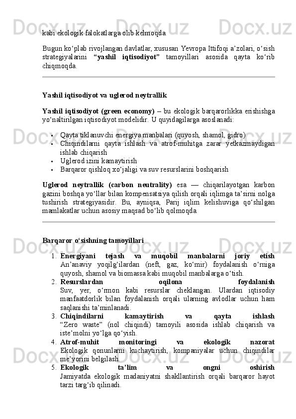 kabi ekologik falokatlarga olib kelmoqda.
Bugun ko‘plab rivojlangan davlatlar, xususan Yevropa Ittifoqi a’zolari, o‘sish
strategiyalarini   “yashil   iqtisodiyot”   tamoyillari   asosida   qayta   ko‘rib
chiqmoqda.
Yashil iqtisodiyot va uglerod neytrallik
Yashil iqtisodiyot (green economy)   – bu ekologik barqarorlikka erishishga
yo‘naltirilgan iqtisodiyot modelidir. U quyidagilarga asoslanadi:
 Qayta tiklanuvchi energiya manbalari (quyosh, shamol, gidro)
 Chiqindilarni   qayta   ishlash   va   atrof-muhitga   zarar   yetkazmaydigan
ishlab chiqarish
 Uglerod izini kamaytirish
 Barqaror qishloq xo‘jaligi va suv resurslarini boshqarish
Uglerod   neytrallik   (carbon   neutrality)   esa   —   chiqarilayotgan   karbon
gazini boshqa yo‘llar bilan kompensatsiya qilish orqali iqlimga ta’sirni nolga
tushirish   strategiyasidir.   Bu,   ayniqsa,   Parij   iqlim   kelishuviga   qo‘shilgan
mamlakatlar uchun asosiy maqsad bo‘lib qolmoqda.
Barqaror o‘sishning tamoyillari
1. Energiyani   tejash   va   muqobil   manbalarni   joriy   etish
An’anaviy   yoqilg‘ilardan   (neft,   gaz,   ko‘mir)   foydalanish   o‘rniga
quyosh, shamol va biomassa kabi muqobil manbalarga o‘tish.
2. Resurslardan   oqilona   foydalanish
Suv,   yer,   o‘rmon   kabi   resurslar   cheklangan.   Ulardan   iqtisodiy
manfaatdorlik   bilan   foydalanish   orqali   ularning   avlodlar   uchun   ham
saqlanishi ta’minlanadi.
3. Chiqindilarni   kamaytirish   va   qayta   ishlash
“Zero   waste”   (nol   chiqindi)   tamoyili   asosida   ishlab   chiqarish   va
iste’molni yo‘lga qo‘yish.
4. Atrof-muhit   monitoringi   va   ekologik   nazorat
Ekologik   qonunlarni   kuchaytirish,   kompaniyalar   uchun   chiqindilar
me’yorini belgilash.
5. Ekologik   ta’lim   va   ongni   oshirish
Jamiyatda   ekologik   madaniyatni   shakllantirish   orqali   barqaror   hayot
tarzi targ‘ib qilinadi. 