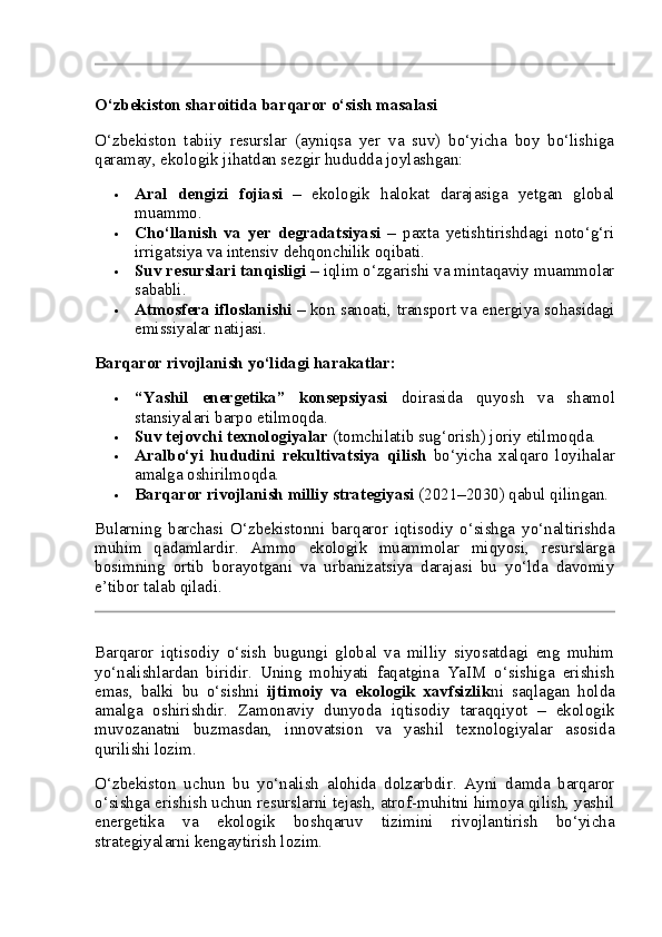 O‘zbekiston sharoitida barqaror o‘sish masalasi
O‘zbekiston   tabiiy   resurslar   (ayniqsa   yer   va   suv)   bo‘yicha   boy   bo‘lishiga
qaramay, ekologik jihatdan sezgir hududda joylashgan:
 Aral   dengizi   fojiasi   –   ekologik   halokat   darajasiga   yetgan   global
muammo.
 Cho‘llanish   va   yer   degradatsiyasi   –   paxta   yetishtirishdagi   noto‘g‘ri
irrigatsiya va intensiv dehqonchilik oqibati.
 Suv resurslari tanqisligi  – iqlim o‘zgarishi va mintaqaviy muammolar
sababli.
 Atmosfera ifloslanishi  – kon sanoati, transport va energiya sohasidagi
emissiyalar natijasi.
Barqaror rivojlanish yo‘lidagi harakatlar:
 “Yashil   energetika”   konsepsiyasi   doirasida   quyosh   va   shamol
stansiyalari barpo etilmoqda.
 Suv tejovchi texnologiyalar  (tomchilatib sug‘orish) joriy etilmoqda.
 Aralbo‘yi   hududini   rekultivatsiya   qilish   bo‘yicha   xalqaro   loyihalar
amalga oshirilmoqda.
 Barqaror rivojlanish milliy strategiyasi  (2021–2030) qabul qilingan.
Bularning   barchasi   O‘zbekistonni   barqaror   iqtisodiy   o‘sishga   yo‘naltirishda
muhim   qadamlardir.   Ammo   ekologik   muammolar   miqyosi,   resurslarga
bosimning   ortib   borayotgani   va   urbanizatsiya   darajasi   bu   yo‘lda   davomiy
e’tibor talab qiladi.
Barqaror   iqtisodiy   o‘sish   bugungi   global   va   milliy   siyosatdagi   eng   muhim
yo‘nalishlardan   biridir.   Uning   mohiyati   faqatgina   YaIM   o‘sishiga   erishish
emas,   balki   bu   o‘sishni   ijtimoiy   va   ekologik   xavfsizlik ni   saqlagan   holda
amalga   oshirishdir.   Zamonaviy   dunyoda   iqtisodiy   taraqqiyot   –   ekologik
muvozanatni   buzmasdan,   innovatsion   va   yashil   texnologiyalar   asosida
qurilishi lozim.
O‘zbekiston   uchun   bu   yo‘nalish   alohida   dolzarbdir.   Ayni   damda   barqaror
o‘sishga erishish uchun resurslarni tejash, atrof-muhitni himoya qilish, yashil
energetika   va   ekologik   boshqaruv   tizimini   rivojlantirish   bo‘yicha
strategiyalarni kengaytirish lozim. 