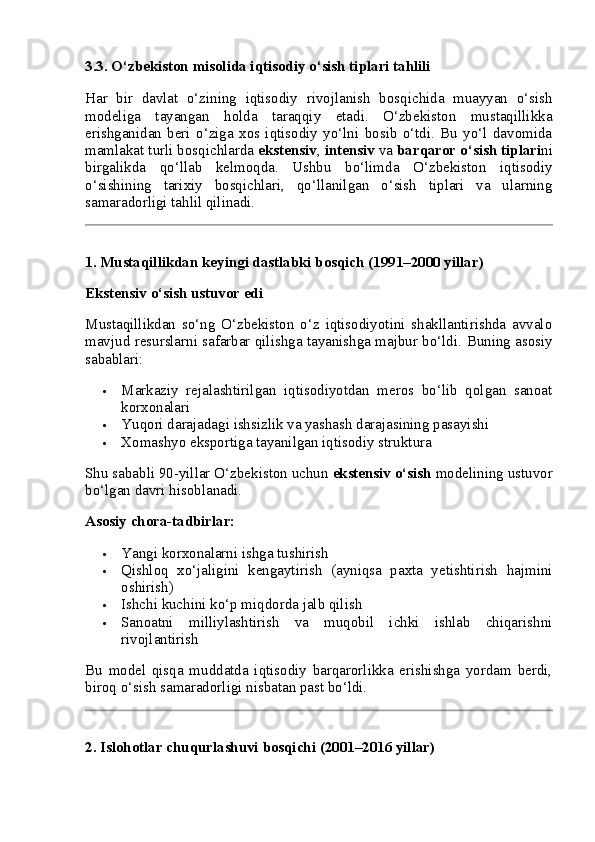 3.3. O‘zbekiston misolida iqtisodiy o‘sish tiplari tahlili
Har   bir   davlat   o‘zining   iqtisodiy   rivojlanish   bosqichida   muayyan   o‘sish
modeliga   tayangan   holda   taraqqiy   etadi.   O‘zbekiston   mustaqillikka
erishganidan   beri   o‘ziga   xos   iqtisodiy   yo‘lni   bosib   o‘tdi.   Bu   yo‘l   davomida
mamlakat turli bosqichlarda  ekstensiv ,  intensiv  va  barqaror o‘sish tiplari ni
birgalikda   qo‘llab   kelmoqda.   Ushbu   bo‘limda   O‘zbekiston   iqtisodiy
o‘sishining   tarixiy   bosqichlari,   qo‘llanilgan   o‘sish   tiplari   va   ularning
samaradorligi tahlil qilinadi.
1. Mustaqillikdan keyingi dastlabki bosqich (1991–2000 yillar)
Ekstensiv o‘sish ustuvor edi
Mustaqillikdan   so‘ng   O‘zbekiston   o‘z   iqtisodiyotini   shakllantirishda   avvalo
mavjud resurslarni safarbar qilishga tayanishga majbur bo‘ldi.  Buning asosiy
sabablari:
 Markaziy   rejalashtirilgan   iqtisodiyotdan   meros   bo‘lib   qolgan   sanoat
korxonalari
 Yuqori darajadagi ishsizlik va yashash darajasining pasayishi
 Xomashyo eksportiga tayanilgan iqtisodiy struktura
Shu sababli 90-yillar O‘zbekiston uchun  ekstensiv o‘sish  modelining ustuvor
bo‘lgan davri hisoblanadi.
Asosiy chora-tadbirlar:
 Yangi korxonalarni ishga tushirish
 Qishloq   xo‘jaligini   kengaytirish   (ayniqsa   paxta   yetishtirish   hajmini
oshirish)
 Ishchi kuchini ko‘p miqdorda jalb qilish
 Sanoatni   milliylashtirish   va   muqobil   ichki   ishlab   chiqarishni
rivojlantirish
Bu   model   qisqa   muddatda   iqtisodiy   barqarorlikka   erishishga   yordam   berdi,
biroq o‘sish samaradorligi nisbatan past bo‘ldi.
2. Islohotlar chuqurlashuvi bosqichi (2001–2016 yillar) 