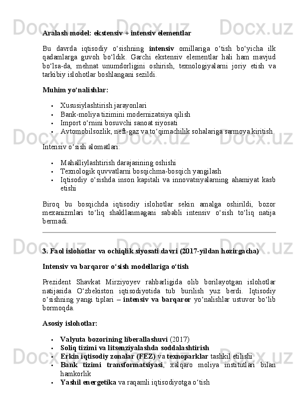 Aralash model: ekstensiv + intensiv elementlar
Bu   davrda   iqtisodiy   o‘sishning   intensiv   omillariga   o‘tish   bo‘yicha   ilk
qadamlarga   guvoh   bo‘ldik.   Garchi   ekstensiv   elementlar   hali   ham   mavjud
bo‘lsa-da,   mehnat   unumdorligini   oshirish,   texnologiyalarni   joriy   etish   va
tarkibiy islohotlar boshlangani sezildi.
Muhim yo‘nalishlar:
 Xususiylashtirish jarayonlari
 Bank-moliya tizimini modernizatsiya qilish
 Import o‘rnini bosuvchi sanoat siyosati
 Avtomobilsozlik, neft-gaz va to‘qimachilik sohalariga sarmoya kiritish
Intensiv o‘sish alomatlari:
 Mahalliylashtirish darajasining oshishi
 Texnologik quvvatlarni bosqichma-bosqich yangilash
 Iqtisodiy   o‘sishda   inson   kapitali   va   innovatsiyalarning   ahamiyat   kasb
etishi
Biroq   bu   bosqichda   iqtisodiy   islohotlar   sekin   amalga   oshirildi,   bozor
mexanizmlari   to‘liq   shakllanmagani   sababli   intensiv   o‘sish   to‘liq   natija
bermadi.
3. Faol islohotlar va ochiqlik siyosati davri (2017-yildan hozirgacha)
Intensiv va barqaror o‘sish modellariga o‘tish
Prezident   Shavkat   Mirziyoyev   rahbarligida   olib   borilayotgan   islohotlar
natijasida   O‘zbekiston   iqtisodiyotida   tub   burilish   yuz   berdi.   Iqtisodiy
o‘sishning   yangi   tiplari   –   intensiv   va   barqaror   yo‘nalishlar   ustuvor   bo‘lib
bormoqda.
Asosiy islohotlar:
 Valyuta bozorining liberallashuvi  (2017)
 Soliq tizimi va litsenziyalashda soddalashtirish
 Erkin iqtisodiy zonalar (FEZ)  va  texnoparklar  tashkil etilishi
 Bank   tizimi   transformatsiyasi ,   xalqaro   moliya   institutlari   bilan
hamkorlik
 Yashil energetika  va raqamli iqtisodiyotga o‘tish 