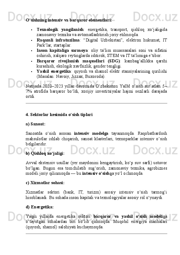O‘sishning intensiv va barqaror elementlari:
 Texnologik   yangilanish :   energetika,   transport,   qishloq   xo‘jaligida
zamonaviy texnika va avtomatlashtirish joriy etilmoqda.
 Raqamli   infratuzilma :   “Digital   Uzbekistan”,   elektron   hukumat,   IT
Park’lar, startaplar.
 Inson   kapitaliga   sarmoya :   oliy   ta’lim   muassasalari   soni   va   sifatini
oshirish, xalqaro reytinglarda ishtirok, STEM va IT ta’limiga e’tibor.
 Barqaror   rivojlanish   maqsadlari   (SDG) :   kambag‘allikka   qarshi
kurashish, ekologik xavfsizlik, gender tengligi.
 Yashil   energetika :   quyosh   va   shamol   elektr   stansiyalarining   qurilishi
(Masalan: Navoiy, Jizzax, Buxoroda).
Natijada   2020–2023   yillar   davomida   O‘zbekiston   YaIM   o‘sish   sur’atlari   5–
7%   atrofida   barqaror   bo‘ldi,   xorijiy   investitsiyalar   hajmi   sezilarli   darajada
ortdi.
4. Sektorlar kesimida o‘sish tiplari
a)  Sanoat :
Sanoatda   o‘sish   asosan   intensiv   modelga   tayanmoqda.   Raqobatbardosh
mahsulotlar   ishlab   chiqarish,   sanoat   klasterlari,   texnoparklar   intensiv   o‘sish
belgilaridir.
b)  Qishloq xo‘jaligi :
Avval ekstensiv usullar (yer maydonini kengaytirish, ko‘p suv sarfi) ustuvor
bo‘lgan.   Bugun   esa   tomchilatib   sug‘orish,   zamonaviy   texnika,   agrobiznes
modeli joriy qilinmoqda — bu  intensiv o‘sish ga yo‘l ochmoqda.
c)  Xizmatlar sohasi :
Xizmatlar   sektori   (bank,   IT,   turizm)   asosiy   intensiv   o‘sish   tarmog‘i
hisoblanadi. Bu sohada inson kapitali va texnologiyalar asosiy rol o‘ynaydi.
d)  Energetika :
Yaqin   yillarda   energetika   sektori   barqaror   va   yashil   o‘sish   modeli ga
o‘tayotgan   sohalardan   biri   bo‘lib   qolmoqda.   Muqobil   energiya   manbalari
(quyosh, shamol) salohiyati kuchaymoqda. 