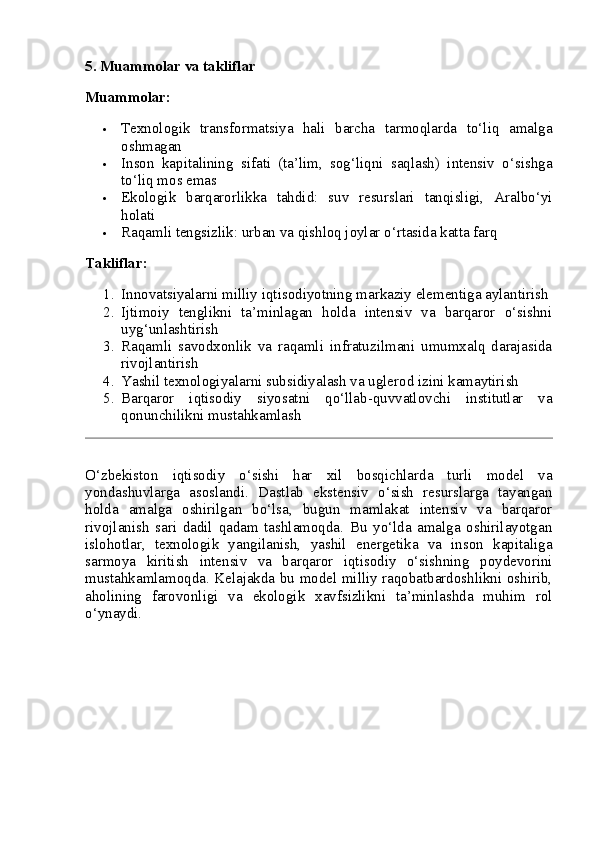 5. Muammolar va takliflar
Muammolar:
 Texnologik   transformatsiya   hali   barcha   tarmoqlarda   to‘liq   amalga
oshmagan
 Inson   kapitalining   sifati   (ta’lim,   sog‘liqni   saqlash)   intensiv   o‘sishga
to‘liq mos emas
 Ekologik   barqarorlikka   tahdid:   suv   resurslari   tanqisligi,   Aralbo‘yi
holati
 Raqamli tengsizlik: urban va qishloq joylar o‘rtasida katta farq
Takliflar:
1. Innovatsiyalarni milliy iqtisodiyotning markaziy elementiga aylantirish
2. Ijtimoiy   tenglikni   ta’minlagan   holda   intensiv   va   barqaror   o‘sishni
uyg‘unlashtirish
3. Raqamli   savodxonlik   va   raqamli   infratuzilmani   umumxalq   darajasida
rivojlantirish
4. Yashil texnologiyalarni subsidiyalash va uglerod izini kamaytirish
5. Barqaror   iqtisodiy   siyosatni   qo‘llab-quvvatlovchi   institutlar   va
qonunchilikni mustahkamlash
O‘zbekiston   iqtisodiy   o‘sishi   har   xil   bosqichlarda   turli   model   va
yondashuvlarga   asoslandi.   Dastlab   ekstensiv   o‘sish   resurslarga   tayangan
holda   amalga   oshirilgan   bo‘lsa,   bugun   mamlakat   intensiv   va   barqaror
rivojlanish   sari   dadil   qadam   tashlamoqda.   Bu   yo‘lda   amalga   oshirilayotgan
islohotlar,   texnologik   yangilanish,   yashil   energetika   va   inson   kapitaliga
sarmoya   kiritish   intensiv   va   barqaror   iqtisodiy   o‘sishning   poydevorini
mustahkamlamoqda. Kelajakda bu model milliy raqobatbardoshlikni oshirib,
aholining   farovonligi   va   ekologik   xavfsizlikni   ta’minlashda   muhim   rol
o‘ynaydi. 