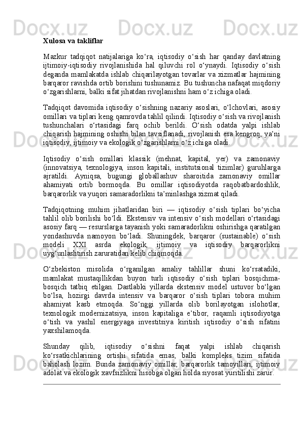 Xulosa va takliflar
Mazkur   tadqiqot   natijalariga   ko‘ra,   iqtisodiy   o‘sish   har   qanday   davlatning
ijtimoiy-iqtisodiy   rivojlanishida   hal   qiluvchi   rol   o‘ynaydi.   Iqtisodiy   o‘sish
deganda  mamlakatda  ishlab  chiqarilayotgan  tovarlar  va  xizmatlar  hajmining
barqaror ravishda ortib borishini tushunamiz. Bu tushuncha nafaqat miqdoriy
o‘zgarishlarni, balki sifat jihatdan rivojlanishni ham o‘z ichiga oladi.
Tadqiqot   davomida   iqtisodiy   o‘sishning   nazariy   asoslari,   o‘lchovlari,   asosiy
omillari va tiplari keng qamrovda tahlil qilindi. Iqtisodiy o‘sish va rivojlanish
tushunchalari   o‘rtasidagi   farq   ochib   berildi.   O‘sish   odatda   yalpi   ishlab
chiqarish hajmining oshishi bilan tavsiflanadi, rivojlanish esa kengroq, ya’ni
iqtisodiy, ijtimoiy va ekologik o‘zgarishlarni o‘z ichiga oladi.
Iqtisodiy   o‘sish   omillari   klassik   (mehnat,   kapital,   yer)   va   zamonaviy
(innovatsiya,   texnologiya,   inson   kapitali,   institutsional   tizimlar)   guruhlarga
ajratildi.   Ayniqsa,   bugungi   globallashuv   sharoitida   zamonaviy   omillar
ahamiyati   ortib   bormoqda.   Bu   omillar   iqtisodiyotda   raqobatbardoshlik,
barqarorlik va yuqori samaradorlikni ta’minlashga xizmat qiladi.
Tadqiqotning   muhim   jihatlaridan   biri   —   iqtisodiy   o‘sish   tiplari   bo‘yicha
tahlil olib borilishi bo‘ldi. Ekstensiv va intensiv o‘sish  modellari o‘rtasidagi
asosiy farq — resurslarga tayanish yoki samaradorlikni oshirishga qaratilgan
yondashuvda   namoyon   bo‘ladi.   Shuningdek,   barqaror   (sustainable)   o‘sish
modeli   XXI   asrda   ekologik,   ijtimoiy   va   iqtisodiy   barqarorlikni
uyg‘unlashtirish zaruratidan kelib chiqmoqda.
O‘zbekiston   misolida   o‘rganilgan   amaliy   tahlillar   shuni   ko‘rsatadiki,
mamlakat   mustaqillikdan   buyon   turli   iqtisodiy   o‘sish   tiplari   bosqichma-
bosqich   tatbiq   etilgan.   Dastlabki   yillarda   ekstensiv   model   ustuvor   bo‘lgan
bo‘lsa,   hozirgi   davrda   intensiv   va   barqaror   o‘sish   tiplari   tobora   muhim
ahamiyat   kasb   etmoqda.   So‘nggi   yillarda   olib   borilayotgan   islohotlar,
texnologik   modernizatsiya,   inson   kapitaliga   e’tibor,   raqamli   iqtisodiyotga
o‘tish   va   yashil   energiyaga   investitsiya   kiritish   iqtisodiy   o‘sish   sifatini
yaxshilamoqda.
Shunday   qilib,   iqtisodiy   o‘sishni   faqat   yalpi   ishlab   chiqarish
ko‘rsatkichlarining   ortishi   sifatida   emas,   balki   kompleks   tizim   sifatida
baholash   lozim.   Bunda   zamonaviy   omillar,   barqarorlik   tamoyillari,   ijtimoiy
adolat va ekologik xavfsizlikni hisobga olgan holda siyosat yuritilishi zarur. 