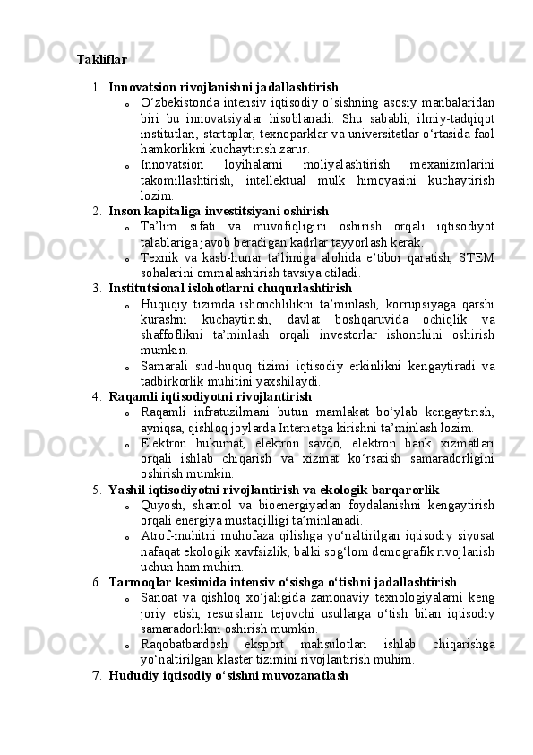Takliflar
1. Innovatsion rivojlanishni jadallashtirish
o O‘zbekistonda   intensiv  iqtisodiy   o‘sishning  asosiy   manbalaridan
biri   bu   innovatsiyalar   hisoblanadi.   Shu   sababli,   ilmiy-tadqiqot
institutlari, startaplar, texnoparklar va universitetlar o‘rtasida faol
hamkorlikni kuchaytirish zarur.
o Innovatsion   loyihalarni   moliyalashtirish   mexanizmlarini
takomillashtirish,   intellektual   mulk   himoyasini   kuchaytirish
lozim.
2. Inson kapitaliga investitsiyani oshirish
o Ta’lim   sifati   va   muvofiqligini   oshirish   orqali   iqtisodiyot
talablariga javob beradigan kadrlar tayyorlash kerak.
o Texnik   va   kasb-hunar   ta’limiga   alohida   e’tibor   qaratish,   STEM
sohalarini ommalashtirish tavsiya etiladi.
3. Institutsional islohotlarni chuqurlashtirish
o Huquqiy   tizimda   ishonchlilikni   ta’minlash,   korrupsiyaga   qarshi
kurashni   kuchaytirish,   davlat   boshqaruvida   ochiqlik   va
shaffoflikni   ta’minlash   orqali   investorlar   ishonchini   oshirish
mumkin.
o Samarali   sud-huquq   tizimi   iqtisodiy   erkinlikni   kengaytiradi   va
tadbirkorlik muhitini yaxshilaydi.
4. Raqamli iqtisodiyotni rivojlantirish
o Raqamli   infratuzilmani   butun   mamlakat   bo‘ylab   kengaytirish,
ayniqsa, qishloq joylarda Internetga kirishni ta’minlash lozim.
o Elektron   hukumat,   elektron   savdo,   elektron   bank   xizmatlari
orqali   ishlab   chiqarish   va   xizmat   ko‘rsatish   samaradorligini
oshirish mumkin.
5. Yashil iqtisodiyotni rivojlantirish va ekologik barqarorlik
o Quyosh,   shamol   va   bioenergiyadan   foydalanishni   kengaytirish
orqali energiya mustaqilligi ta’minlanadi.
o Atrof-muhitni   muhofaza   qilishga   yo‘naltirilgan   iqtisodiy   siyosat
nafaqat ekologik xavfsizlik, balki sog‘lom demografik rivojlanish
uchun ham muhim.
6. Tarmoqlar kesimida intensiv o‘sishga o‘tishni jadallashtirish
o Sanoat   va   qishloq   xo‘jaligida   zamonaviy   texnologiyalarni   keng
joriy   etish,   resurslarni   tejovchi   usullarga   o‘tish   bilan   iqtisodiy
samaradorlikni oshirish mumkin.
o Raqobatbardosh   eksport   mahsulotlari   ishlab   chiqarishga
yo‘naltirilgan klaster tizimini rivojlantirish muhim.
7. Hududiy iqtisodiy o‘sishni muvozanatlash 