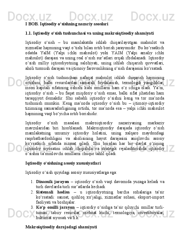 I BOB. Iqtisodiy o‘sishning nazariy asoslari
1.1. Iqtisodiy o‘sish tushunchasi va uning makroiqtisodiy ahamiyati
Iqtisodiy   o‘sish   –   bu   mamlakatda   ishlab   chiqarilayotgan   mahsulot   va
xizmatlar hajmining vaqt o‘tishi bilan ortib borish jarayonidir. Bu ko‘rsatkich
odatda   YaIM   (Yalpi   ichki   mahsulot)   yoki   YAIM   (Yalpi   amaliy   ichki
mahsulot) darajasi va uning real o‘sish sur’atlari orqali ifodalanadi. Iqtisodiy
o‘sish   milliy   iqtisodiyotning   salohiyati,   uning   ishlab   chiqarish   quvvatlari,
aholi turmush darajasi va ijtimoiy farovonlikning o‘sish darajasini ko‘rsatadi.
Iqtisodiy   o‘sish   tushunchasi   nafaqat   mahsulot   ishlab   chiqarish   hajmining
ortishini,   balki   resurslardan   samarali   foydalanish,   texnologik   yangiliklar,
inson   kapitali   sifatining   oshishi   kabi   omillarni   ham   o‘z   ichiga   oladi.   Ya’ni,
iqtisodiy   o‘sish   –   bu   faqat   miqdoriy   o‘sish   emas,   balki   sifat   jihatidan   ham
taraqqiyot   demakdir.   Shu   sababli   iqtisodiy   o‘sishni   keng   va   tor   ma’noda
tushunish   mumkin.   Keng   ma’noda   iqtisodiy   o‘sish   bu   –   ijtimoiy-iqtisodiy
tizimning  samaradorligining   ortishi,  tor  ma’noda   esa   –  yalpi  ichki   mahsulot
hajmining vaqt bo‘yicha ortib borishidir.
Iqtisodiy   o‘sish   masalasi   makroiqtisodiy   nazariyaning   markaziy
mavzularidan   biri   hisoblanadi.   Makroiqtisodiy   darajada   iqtisodiy   o‘sish
mamlakatning   umumiy   iqtisodiy   holatini,   uning   xalqaro   maydondagi
raqobatbardoshligini   va   aholisining   hayot   darajasini   aniqlovchi   asosiy
ko‘rsatkich   sifatida   xizmat   qiladi.   Shu   boisdan   har   bir   davlat   o‘zining
iqtisodiy   siyosatini   ishlab   chiqishda   va   strategik   rejalashtirishda   iqtisodiy
o‘sishni ta’minlovchi omillarni chuqur tahlil qiladi.
Iqtisodiy o‘sishning asosiy xususiyatlari
Iqtisodiy o‘sish quyidagi asosiy xususiyatlarga ega:
1. Dinamik   jarayon   –   iqtisodiy   o‘sish   vaqt   davomida   yuzaga   keladi   va
turli davrlarda turli sur’atlarda kechadi.
2. Sistemali   hodisa   –   u   iqtisodiyotning   barcha   sohalariga   ta’sir
ko‘rsatadi:   sanoat,   qishloq   xo‘jaligi,   xizmatlar   sohasi,   eksport-import
faoliyati va boshqalar.
3. Ko‘p   omilli   jarayon   –   iqtisodiy   o‘sishga   ta’sir   qiluvchi   omillar   turli-
tuman:   tabiiy   resurslar,   mehnat   kuchi,   texnologiya,   investitsiyalar,
hukumat siyosati va h.k.
Makroiqtisodiy darajadagi ahamiyati 