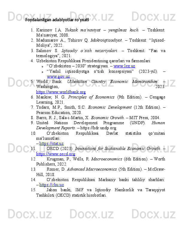 Foydalanilgan adabiyotlar ro‘yxati
1. Karimov   I.A.   Yuksak   ma’naviyat   –   yengilmas   kuch .   –   Toshkent:
Ma’naviyat, 2008.
2. Madumarov   A.,   Tohirov   Q.   Makroiqtisodiyot .   –   Toshkent:   “Iqtisod-
Moliya”, 2022.
3. Salimov   S.   Iqtisodiy   o‘sish   nazariyalari .   –   Toshkent:   “Fan   va
texnologiya”, 2021.
4. Uzbekiston Respublikasi Prezidentining qarorlari va farmonlari:
o “O‘zbekiston – 2030” strategiyasi. –  www.lex.uz
o “Yashil   iqtisodiyotga   o‘tish   konsepsiyasi”   (2023-yil).   –
www.gov.uz
5. World   Bank.   Uzbekistan   Country   Economic   Memorandum .   –
Washington,   2023.
https://www.worldbank.org
6. Mankiw,   N.   G.   Principles   of   Economics   (9th   Edition).   –   Cengage
Learning, 2021.
7. Todaro,   M.P.,   Smith,   S.C.   Economic   Development   (12th   Edition).   –
Pearson Education, 2020.
8. Barro, R. J., Sala-i-Martin, X.  Economic Growth . – MIT Press, 2004.
9. United   Nations   Development   Programme   (UNDP).   Human
Development Reports . – https://hdr.undp.org
10. O‘zbekiston   Respublikasi   Davlat   statistika   qo‘mitasi
ma’lumotlari:
–  https://stat.uz
11. OECD (2023).   Innovations for Sustainable Economic  Growth . –
https://www.oecd.org
12. Krugman, P., Wells, R.   Macroeconomics   (6th Edition).  – Worth
Publishers, 2022.
13. Romer, D.   Advanced Macroeconomics   (5th Edition). – McGraw-
Hill, 2018.
14. O‘zbekiston   Respublikasi   Markaziy   banki   tahliliy   sharhlari:
–  https://cbu.uz
15. Jahon   banki,   IMF   va   Iqtisodiy   Hamkorlik   va   Taraqqiyot
Tashkiloti (OECD) statistik hisobotlari. 