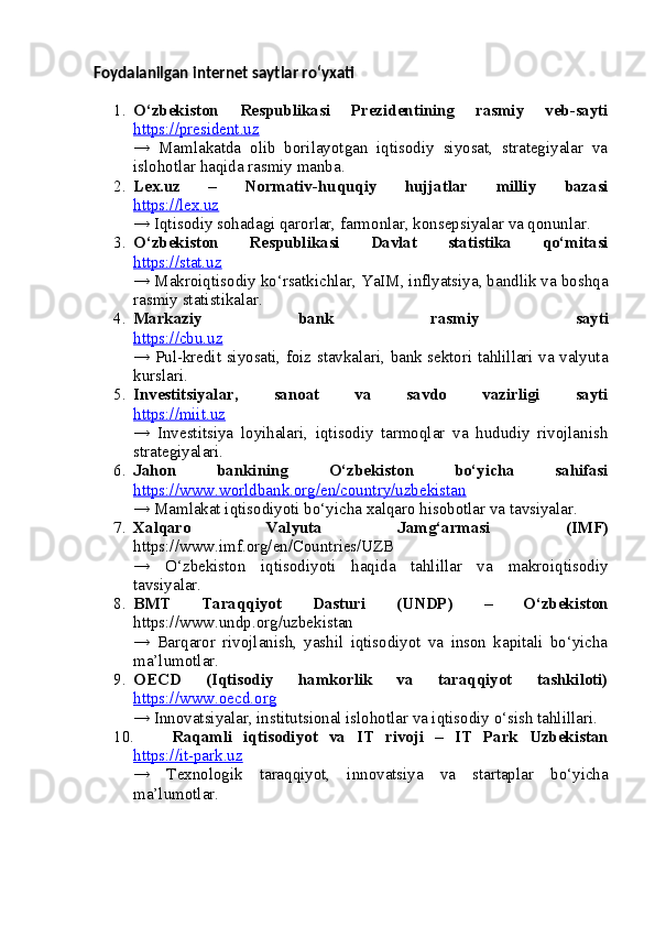 Foydalanilgan internet saytlar ro‘yxati
1. O‘zbekiston   Respublikasi   Prezidentining   rasmiy   veb-sayti
https://president.uz
→   Mamlakatda   olib   borilayotgan   iqtisodiy   siyosat,   strategiyalar   va
islohotlar haqida rasmiy manba.
2. Lex.uz   –   Normativ-huquqiy   hujjatlar   milliy   bazasi
https://lex.uz
→ Iqtisodiy sohadagi qarorlar, farmonlar, konsepsiyalar va qonunlar.
3. O‘zbekiston   Respublikasi   Davlat   statistika   qo‘mitasi
https://stat.uz
→ Makroiqtisodiy ko‘rsatkichlar, YaIM, inflyatsiya, bandlik va boshqa
rasmiy statistikalar.
4. Markaziy   bank   rasmiy   sayti
https://cbu.uz
→ Pul-kredit siyosati, foiz stavkalari, bank sektori tahlillari va valyuta
kurslari.
5. Investitsiyalar,   sanoat   va   savdo   vazirligi   sayti
https://miit.uz
→   Investitsiya   loyihalari,   iqtisodiy   tarmoqlar   va   hududiy   rivojlanish
strategiyalari.
6. Jahon   bankining   O‘zbekiston   bo‘yicha   sahifasi
https://www.worldbank.org/en/country/uzbekistan
→ Mamlakat iqtisodiyoti bo‘yicha xalqaro hisobotlar va tavsiyalar.
7. Xalqaro   Valyuta   Jamg‘armasi   (IMF)
https://www.imf.org/en/Countries/UZB
→   O‘zbekiston   iqtisodiyoti   haqida   tahlillar   va   makroiqtisodiy
tavsiyalar.
8. BMT   Taraqqiyot   Dasturi   (UNDP)   –   O‘zbekiston
https://www.undp.org/uzbekistan
→   Barqaror   rivojlanish,   yashil   iqtisodiyot   va   inson   kapitali   bo‘yicha
ma’lumotlar.
9. OECD   (Iqtisodiy   hamkorlik   va   taraqqiyot   tashkiloti)
https://www.oecd.org
→ Innovatsiyalar, institutsional islohotlar va iqtisodiy o‘sish tahlillari.
10. Raqamli   iqtisodiyot   va   IT   rivoji   –   IT   Park   Uzbekistan
https://it-park.uz
→   Texnologik   taraqqiyot,   innovatsiya   va   startaplar   bo‘yicha
ma’lumotlar. 
