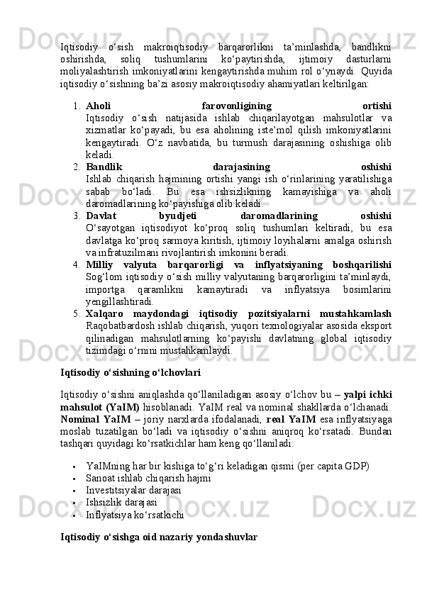 Iqtisodiy   o‘sish   makroiqtisodiy   barqarorlikni   ta’minlashda,   bandlikni
oshirishda,   soliq   tushumlarini   ko‘paytirishda,   ijtimoiy   dasturlarni
moliyalashtirish imkoniyatlarini kengaytirishda muhim rol o‘ynaydi.   Quyida
iqtisodiy o‘sishning ba’zi asosiy makroiqtisodiy ahamiyatlari keltirilgan:
1. Aholi   farovonligining   ortishi
Iqtisodiy   o‘sish   natijasida   ishlab   chiqarilayotgan   mahsulotlar   va
xizmatlar   ko‘payadi,   bu   esa   aholining   iste’mol   qilish   imkoniyatlarini
kengaytiradi.   O‘z   navbatida,   bu   turmush   darajasining   oshishiga   olib
keladi.
2. Bandlik   darajasining   oshishi
Ishlab   chiqarish   hajmining   ortishi   yangi   ish   o‘rinlarining   yaratilishiga
sabab   bo‘ladi.   Bu   esa   ishsizlikning   kamayishiga   va   aholi
daromadlarining ko‘payishiga olib keladi.
3. Davlat   byudjeti   daromadlarining   oshishi
O‘sayotgan   iqtisodiyot   ko‘proq   soliq   tushumlari   keltiradi,   bu   esa
davlatga ko‘proq sarmoya kiritish, ijtimoiy loyihalarni amalga oshirish
va infratuzilmani rivojlantirish imkonini beradi.
4. Milliy   valyuta   barqarorligi   va   inflyatsiyaning   boshqarilishi
Sog‘lom iqtisodiy o‘sish milliy valyutaning barqarorligini ta’minlaydi,
importga   qaramlikni   kamaytiradi   va   inflyatsiya   bosimlarini
yengillashtiradi.
5. Xalqaro   maydondagi   iqtisodiy   pozitsiyalarni   mustahkamlash
Raqobatbardosh ishlab chiqarish, yuqori texnologiyalar asosida eksport
qilinadigan   mahsulotlarning   ko‘payishi   davlatning   global   iqtisodiy
tizimdagi o‘rnini mustahkamlaydi.
Iqtisodiy o‘sishning o‘lchovlari
Iqtisodiy o‘sishni aniqlashda qo‘llaniladigan asosiy o‘lchov bu –   yalpi ichki
mahsulot (YaIM)   hisoblanadi. YaIM real va nominal shakllarda o‘lchanadi.
Nominal   YaIM   –   joriy   narxlarda   ifodalanadi,   real   YaIM   esa   inflyatsiyaga
moslab   tuzatilgan   bo‘ladi   va   iqtisodiy   o‘sishni   aniqroq   ko‘rsatadi.   Bundan
tashqari quyidagi ko‘rsatkichlar ham keng qo‘llaniladi:
 YaIMning har bir kishiga to‘g‘ri keladigan qismi (per capita GDP)
 Sanoat ishlab chiqarish hajmi
 Investitsiyalar darajasi
 Ishsizlik darajasi
 Inflyatsiya ko‘rsatkichi
Iqtisodiy o‘sishga oid nazariy yondashuvlar 