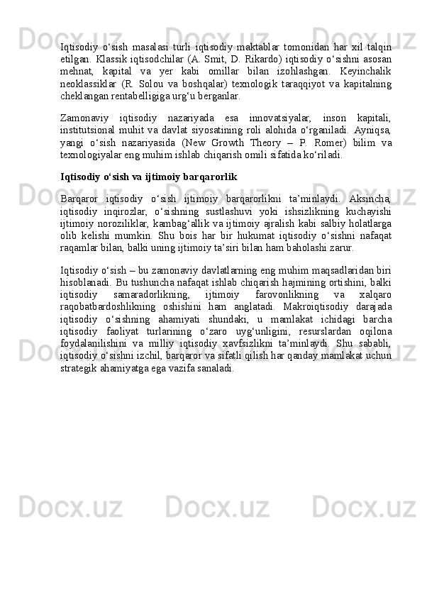 Iqtisodiy   o‘sish   masalasi   turli   iqtisodiy   maktablar   tomonidan   har   xil   talqin
etilgan. Klassik iqtisodchilar (A. Smit, D. Rikardo) iqtisodiy o‘sishni asosan
mehnat,   kapital   va   yer   kabi   omillar   bilan   izohlashgan.   Keyinchalik
neoklassiklar   (R.   Solou   va   boshqalar)   texnologik   taraqqiyot   va   kapitalning
cheklangan rentabelligiga urg‘u berganlar.
Zamonaviy   iqtisodiy   nazariyada   esa   innovatsiyalar,   inson   kapitali,
institutsional   muhit   va   davlat   siyosatining   roli   alohida   o‘rganiladi.   Ayniqsa,
yangi   o‘sish   nazariyasida   (New   Growth   Theory   –   P.   Romer)   bilim   va
texnologiyalar eng muhim ishlab chiqarish omili sifatida ko‘riladi.
Iqtisodiy o‘sish va ijtimoiy barqarorlik
Barqaror   iqtisodiy   o‘sish   ijtimoiy   barqarorlikni   ta’minlaydi.   Aksincha,
iqtisodiy   inqirozlar,   o‘sishning   sustlashuvi   yoki   ishsizlikning   kuchayishi
ijtimoiy noroziliklar, kambag‘allik va ijtimoiy ajralish kabi salbiy holatlarga
olib   kelishi   mumkin.   Shu   bois   har   bir   hukumat   iqtisodiy   o‘sishni   nafaqat
raqamlar bilan, balki uning ijtimoiy ta’siri bilan ham baholashi zarur.
Iqtisodiy o‘sish – bu zamonaviy davlatlarning eng muhim maqsadlaridan biri
hisoblanadi. Bu tushuncha nafaqat ishlab chiqarish hajmining ortishini, balki
iqtisodiy   samaradorlikning,   ijtimoiy   farovonlikning   va   xalqaro
raqobatbardoshlikning   oshishini   ham   anglatadi.   Makroiqtisodiy   darajada
iqtisodiy   o‘sishning   ahamiyati   shundaki,   u   mamlakat   ichidagi   barcha
iqtisodiy   faoliyat   turlarining   o‘zaro   uyg‘unligini,   resurslardan   oqilona
foydalanilishini   va   milliy   iqtisodiy   xavfsizlikni   ta’minlaydi.   Shu   sababli,
iqtisodiy o‘sishni izchil, barqaror va sifatli qilish har qanday mamlakat uchun
strategik ahamiyatga ega vazifa sanaladi. 