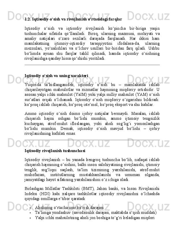 1.2. Iqtisodiy o‘sish va rivojlanish o‘rtasidagi farqlar
Iqtisodiy   o‘sish   va   iqtisodiy   rivojlanish   ko‘pincha   bir-biriga   yaqin
tushunchalar   sifatida   qo‘llaniladi.   Biroq,   ularning   mazmuni,   mohiyati   va
amaliy   natijalari   o‘zaro   sezilarli   darajada   farqlanadi.   Har   ikkisi   ham
mamlakatning   ijtimoiy-iqtisodiy   taraqqiyotini   ifodalasa-da,   ularning
mezonlari,   yo‘nalishlari   va   o‘lchov   usullari   bir-biridan   farq   qiladi.   Ushbu
bo‘limda   aynan   shu   farqlar   tahlil   qilinadi,   hamda   iqtisodiy   o‘sishning
rivojlanishga qanday hissa qo‘shishi yoritiladi.
Iqtisodiy o‘sish va uning xarakteri
Yuqorida   ta’kidlanganidek,   iqtisodiy   o‘sish   bu   –   mamlakatda   ishlab
chiqarilayotgan   mahsulotlar   va   xizmatlar   hajmining   miqdoriy   ortishidir.   U
asosan yalpi ichki mahsulot (YaIM) yoki yalpi milliy mahsulot (YAM) o‘sish
sur’atlari   orqali   o‘lchanadi.   Iqtisodiy   o‘sish   miqdoriy   o‘zgarishni   bildiradi:
ko‘proq ishlab chiqarish, ko‘proq iste’mol, ko‘proq eksport va shu kabilar.
Ammo   iqtisodiy   o‘sish   doimo   ijobiy   natijalar   bermaydi.   Masalan,   ishlab
chiqarish   hajmi   oshgan   bo‘lishi   mumkin,   ammo   ijtimoiy   tengsizlik
kuchaygan,   atrof-muhit   ifloslangan,   yoki   aholi   sog‘lig‘i   yomonlashgan
bo‘lishi   mumkin.   Demak,   iqtisodiy   o‘sish   mavjud   bo‘lishi   –   ijobiy
rivojlanishning kafolati emas.
Iqtisodiy rivojlanish tushunchasi
Iqtisodiy   rivojlanish   –   bu   yanada   kengroq   tushuncha   bo‘lib,   nafaqat   ishlab
chiqarish hajmining o‘sishini, balki inson salohiyatining rivojlanishi, ijtimoiy
tenglik,   sog‘liqni   saqlash,   ta’lim   tizimining   yaxshilanishi,   atrof-muhit
muhofazasi,   institutlarning   mustahkamlanishi   va   umuman   olganda,
jamiyatdagi hayot sifatining yaxshilanishini o‘z ichiga oladi.
Birlashgan   Millatlar   Tashkiloti   (BMT),   Jahon   banki,   va   Inson   Rivojlanishi
Indeksi   (HDI)   kabi   xalqaro   tashkilotlar   iqtisodiy   rivojlanishni   o‘lchashda
quyidagi omillarga e’tibor qaratadi:
 Aholining o‘rtacha umr ko‘rish darajasi
 Ta’limga yondashuv (savodxonlik darajasi, maktabda o‘qish muddati)
 Yalpi ichki mahsulotning aholi jon boshiga to‘g‘ri keladigan miqdori 