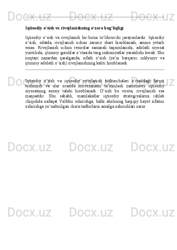 Iqtisodiy o‘sish va rivojlanishning o‘zaro bog‘liqligi
Iqtisodiy   o‘sish   va   rivojlanish   bir-birini   to‘ldiruvchi   jarayonlardir.   Iqtisodiy
o‘sish,   odatda,   rivojlanish   uchun   zaruriy   shart   hisoblanadi,   ammo   yetarli
emas.   Rivojlanish   uchun   resurslar   samarali   taqsimlanishi,   adolatli   siyosat
yuritilishi, ijtimoiy guruhlar o‘rtasida teng imkoniyatlar yaratilishi kerak. Shu
nuqtayi   nazardan   qaralganda,   sifatli   o‘sish   (ya’ni   barqaror,   inklyuziv   va
ijtimoiy adolatli o‘sish) rivojlanishning kaliti hisoblanadi.
Iqtisodiy   o‘sish   va   iqtisodiy   rivojlanish   tushunchalari   o‘rtasidagi   farqni
tushunish   va   ular   orasida   muvozanatni   ta’minlash   zamonaviy   iqtisodiy
siyosatning   asosiy   talabi   hisoblanadi.   O‘sish   bu   vosita,   rivojlanish   esa
maqsaddir.   Shu   sababli,   mamlakatlar   iqtisodiy   strategiyalarini   ishlab
chiqishda   nafaqat   YaIMni   oshirishga,   balki   aholining   haqiqiy   hayot   sifatini
oshirishga yo‘naltirilgan chora-tadbirlarni amalga oshirishlari zarur. 
