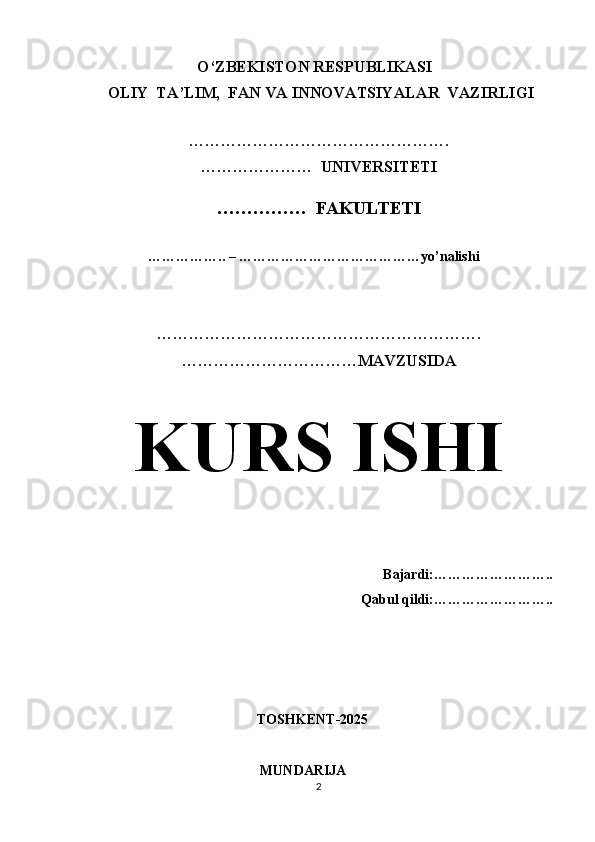                                  O‘ZBEKISTON RESPUBLIKASI 
 OLIY  TA’LIM,  FAN VA INNOVATSIYALAR  VAZIRLIGI
  
………………………………………….
…………………  UNIVERSITETI
……………  FAKULTETI
             
                  …………….. – …………………………………yo’nalishi
…………………………………………………….
……………………………MAVZUSIDA
KURS ISHI
                                                
Bajardi:……………………..
Qabul qildi:……………………..
                                            TOSHKENT-2025
                                                   MUNDARIJA
2 
