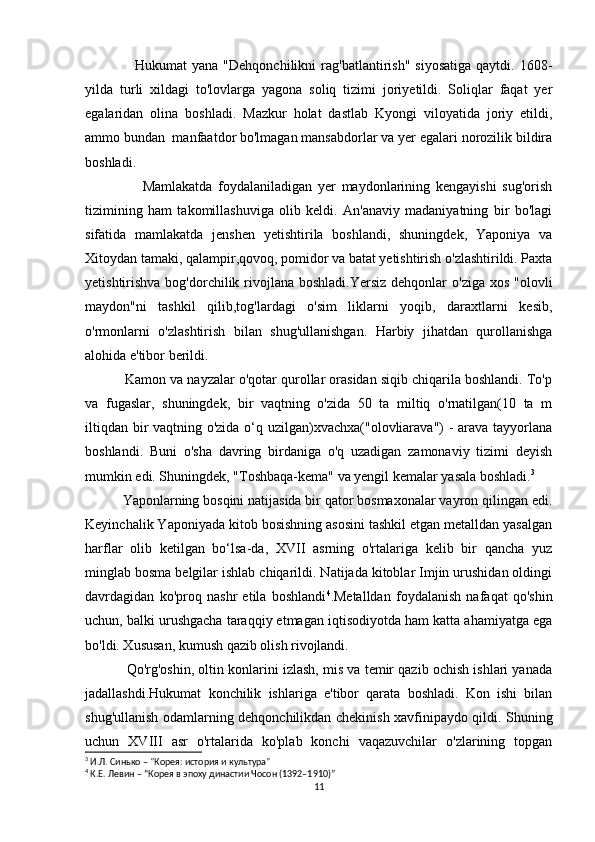                     Hukumat   yana  "Dehqonchilikni  rag'batlantirish"   siyosatiga   qaytdi.  1608-
yilda   turli   xildagi   to'lovlarga   yagona   soliq   tizimi   joriyetildi.   Soliqlar   faqat   yer
egalaridan   olina   boshladi.   Mazkur   holat   dastlab   Kyongi   viloyatida   joriy   etildi,
ammo bundan  manfaatdor bo'lmagan mansabdorlar va yer egalari norozilik bildira
boshladi. 
                    Mamlakatda   foydalaniladigan   yer   maydonlarining   kengayishi   sug'orish
tizimining   ham   takomillashuviga   olib   keldi.   An'anaviy   madaniyatning   bir   bo'lagi
sifatida   mamlakatda   jenshen   yetishtirila   boshlandi,   shuningdek,   Yaponiya   va
Xitoydan tamaki, qalampir,qovoq, pomidor va batat yetishtirish o'zlashtirildi. Paxta
yetishtirishva bog'dorchilik rivojlana  boshladi.Yersiz  dehqonlar  o'ziga  xos "olovli
maydon"ni   tashkil   qilib,tog'lardagi   o'sim   liklarni   yoqib,   daraxtlarni   kesib,
o'rmonlarni   o'zlashtirish   bilan   shug'ullanishgan.   Harbiy   jihatdan   qurollanishga
alohida e'tibor berildi. 
          Kamon va nayzalar o'qotar qurollar orasidan siqib chiqarila boshlandi. To'p
va   fugaslar,   shuningdek,   bir   vaqtning   o'zida   50   ta   miltiq   o'rnatilgan(10   ta   m
iltiqdan bir  vaqtning o'zida o‘q uzilgan)xvachxa("olovliarava") - arava tayyorlana
boshlandi.   Buni   o'sha   davring   birdaniga   o'q   uzadigan   zamonaviy   tizimi   deyish
mumkin edi. Shuningdek, "Toshbaqa-kema" va yengil kemalar yasala boshladi. 3
          Yaponlarning bosqini natijasida bir qator bosmaxonalar vayron qilingan edi.
Keyinchalik Yaponiyada kitob bosishning asosini tashkil etgan metalldan yasalgan
harflar   olib   ketilgan   bo‘lsa-da,   XVII   asrning   o'rtalariga   kelib   bir   qancha   yuz
minglab bosma belgilar ishlab chiqarildi. Natijada kitoblar Imjin urushidan oldingi
davrdagidan   ko'proq   nashr   etila   boshlandi 4
.Metalldan   foydalanish   nafaqat   qo'shin
uchun, balki urushgacha taraqqiy etmagan iqtisodiyotda ham katta ahamiyatga ega
bo'ldi. Xususan, kumush qazib olish rivojlandi. 
           Qo'rg'oshin, oltin konlarini izlash, mis va temir qazib ochish ishlari yanada
jadallashdi.Hukumat   konchilik   ishlariga   e'tibor   qarata   boshladi.   Kon   ishi   bilan
shug'ullanish odamlarning dehqonchilikdan chekinish xavfinipaydo qildi. Shuning
uchun   XVIII   asr   o'rtalarida   ko'plab   konchi   vaqazuvchilar   o'zlarining   topgan
3
 И.Л. Синько – "Корея: история и культура"
4
 К.Е. Левин – “Корея в эпоху династии Чосон (1392–1910)”
11 
