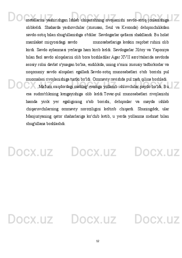 metallarini   yashirishgan.Ishlab   chiqarishning   rivojianishi   savdo-sotiq   jonlanishiga
olibkeldi.   Shaharda   yashovchilar   (xususan,   Seul   va   Kesonda)   dehqonchilikdan
savdo-sotiq bilan shug'ullanishga o'tdilar. Savdogarlar qatlami shakllandi. Bu holat
mamlakat   miqyosidagi   savdo                   munosabatlariga   keskin   raqobat   ruhini   olib
kirdi.   Savdo   aylanmasi   yerlarga   ham   kirib   keldi.   Savdogarlar   Xitoy   va   Yaponiya
bilan faol savdo aloqalarini olib bora boshladilar Agar XVII asro'rtalarida savdoda
asosiy rolni davlat o'ynagan bo'lsa, endilikda, uning o'rnini xususiy tadbirkorlar va
noqonuniy   savdo   aloqalari   egalladi.Savdo-sotiq   munosabatlari   o'sib   borishi   pul
muomalasi rivojlanishiga turtki bo'ldi. Ommaviy ravishda pul zarb qilina boshladi. 
           Ma'lum miqdordagi mablag' evaziga yollanib ishlovchilar paydo bo'ldi. Bu
esa   sudxo'rlikning   kengayishiga   olib   keldi.Tovar-pul   munosabatlari   rivojlanishi
hamda   yirik   yer   egaligining   o'sib   borishi,   dehqonlar   va   mayda   ishlab
chiqaruvchilarning   ommaviy   noroziligini   keltirib   chiqardi.   Shuningdek,   ular
Manjuriyaning   qator   shaharlariga   ko'chib   ketib,   u   yerda   yollanma   mehnat   bilan
shug'ullana boshlashdi.
12 