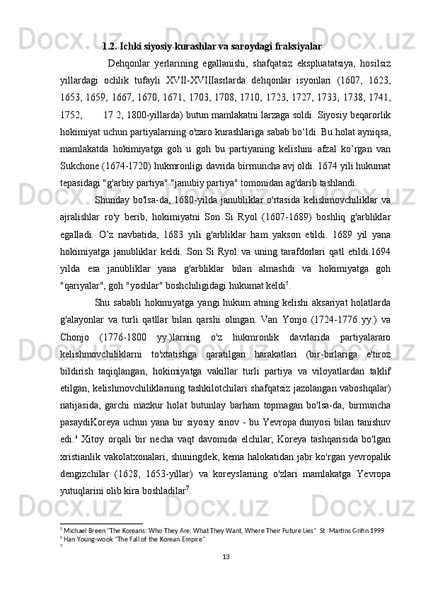                  1.2. Ichki siyosiy kurashlar va saroydagi fraksiyalar
                    Dehqonlar   yerlarining   egallanishi,   shafqatsiz   ekspluatatsiya,   hosilsiz
yillardagi   ochlik   tufayli   XVII-XVIIIasrlarda   dehqonlar   isyonlari   (1607,   1623,
1653, 1659, 1667, 1670, 1671, 1703, 1708, 1710, 1723, 1727, 1733, 1738, 1741,
1752,       17 2, 1800-yillarda) butun mamlakatni larzaga soldi. Siyosiy beqarorlik
hokimiyat uchun partiyalarning o'zaro kurashlariga sabab bo‘ldi. Bu holat ayniqsa,
mamlakatda   hokimiyatga   goh   u   goh   bu   partiyaning   kelishini   afzal   ko’rgan   van
Sukchone (1674-1720) hukmronligi davrida birmuncha avj oldi. 1674 yili hukumat
tepasidagi "g'arbiy partiya" "janubiy partiya" tomonidan ag'darib tashlandi. 
                   Shunday bo'lsa-da, 1680-yilda janubliklar  o'rtasida  kelishmovchiliklar  va
ajralishlar   ro'y   berib,   hokimiyatni   Son   Si   Ryol   (1607-1689)   boshliq   g'arbliklar
egalladi.   O’z   navbatida,   1683   yili   g'arbliklar   ham   yakson   etildi.   1689   yil   yana
hokimiyatga   janubliklar   keldi.   Son   Si   Ryol   va   uning   tarafdorlari   qatl   etildi.1694
yilda   esa   janubliklar   yana   g'arbliklar   bilan   almashdi   va   hokimiyatga   goh
"qariyalar", goh "yoshlar" boshchiligidagi hukumat keldi 5
. 
                   Shu sababli  hokimiyatga yangi hukum  atning kelishi  aksariyat  holatlarda
g'alayonlar   va   turli   qatllar   bilan   qarshi   olingan.   Van   Yonjo   (1724-1776   yy.)   va
Chonjo   (1776-1800   yy.)larning   o'z   hukmronlik   davrlarida   partiyalararo
kelishmovchiliklarni   to'xtatishga   qaratilgan   harakatlari   (bir-birlariga   e'tiroz
bildirish   taqiqlangan,   hokimiyatga   vakillar   turli   partiya   va   viloyatlardan   taklif
etilgan, kelishmovchiliklarning tashkilotchilari shafqatsiz jazolangan vaboshqalar)
natijasida,   garchi   mazkur   holat   butunlay   barham   topmagan   bo'lsa-da,   birmuncha
pasaydiKoreya uchun yana bir siyosiy sinov - bu Yevropa dunyosi bilan tanishuv
edi. 6
  Xitoy   orqali   bir   necha   vaqt   davomida   elchilar,   Koreya   tashqarisida   bo'lgan
xristianlik vakolatxonalari, shuningdek, kema halokatidan jabr  ko'rgan yevropalik
dengizchilar   (1628,   1653-yillar)   va   koreyslarning   o'zlari   mamlakatga   Yevropa
yutuqlarini olib kira boshladilar 7
. 
5
 Michael Breen "The Koreans: Who They Are, What They Want, Where Their Future Lies"  St. Martins Grifin 1999
6
 Han Young-wook "The Fall of the Korean Empire"  
7
13 