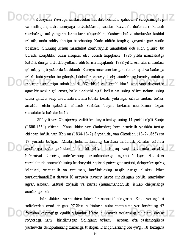           Koreyslar Yevropa xaritasi bilan tanishib, kemalar qatnovi, Yevropaning to'p
va   miltiqlari,   astronomiyaga   oidkitoblarni,   soatlar,   kuzatish   durbinlari,   katolik
mazhabiga  oid  yangi  ma'lumotlarni   o'rgandilar.  Yashirin  holda  cherkovlar  tashkil
qilinib,   unda   oddiy   aholiga   barchaning   Xudo   oldida   tengligi   g'oyasi   ilgari   surila
boshladi.   Shuning   uchun   mamlakat   konfutsiylik   mamlakati   deb   e'lon   qilinib,   bu
borada   xorijJiklar   bilan   aloqalar   olib   borish   taqiqlandi.   1785   yilda   mamlakatga
katolik diniga oid adabiyotlarni olib kirish taqiqlandi, 1788 yilda esa ular musodara
qilinib, yoqib yuborila boshlandi. Koreys missionerlariga nisbatan qatl va badarg'a
qilish kabi jazolar belgilandi. Islohotlar zaruriyati chjusianlikning hayotiy xolatiga
oid   munozaralariga   sabab   bo'ldi.   "G'arblik"   va   "Janubliklar"   uzoq   vaqt   davomida
agar   birinchi   o'g'il   emas,   balki   ikkinchi   o'g'il   bo'lsa   va   uning   o'limi   uchun   uning
onasi  qancha vaqt davomida motam  tutishi  kerak, yoki  agar oilada motam  bo'lsa,
amaldor   elchi   qabulida   ishtirok   etishdan   bo'yin   tovlashi   mumkinmi   degan
masalalarda bahslar bo'ldi.  
                    1800 yili van Chinjoning vafotidan keyin taxtga uning 11 yoshli o'g'li Sunjo
(1800-1834)   o'tiradi.   Yana   ikkita   van   (hukmdor)   ham   o'smirlik   yoshida   taxtga
chiqqan bo'lib, van Xonjon (1834-1849) 8 yoshida, van Chxoljon (1849-1863) esa
17   yoshda   bo'lgan.   Mazkr   hukmdorlarning   barchasi   andonlik   Kimlar   sulolasi
ayollariga   uylanganliklari   bois,   60   yildan   ortiqroq   vaqt   davomida   amalda
hokimiyat   ularning   xotinlarining   qarindoshlariga   tegishli   bo'lgan.   Bu   davr
mamlakatda poraxo'rlikning kuchayishi, iqtisodiyotning pasayishi, dehqonlar qo‘zg
'olonlari,   xristianlik   va   umuman,   hurfikrlikning   ta'qib   ostiga   olinishi   bilan
xarakterlanadi.Bu   davrda   K   oreyada   siyosiy   hayot   cheklangan   bo'lib,   mamlakat
agrar,   asosan,   natural   xo'jalik   va   kustar   (hunarmandchilik)   ishlab   chiqarishga
asoslangan edi. 
                    Manufaktura va  mashina-fabrikalar   sanoati  bo'lagman  . Katta  yer  egalari
soliqlardan   ozod   etilgan.   XIXasr   o   'rtalarid   aular   mamlakat   yer   fondining   47
foizidan ko'prog'iga egalik qilganlar. Hatto, bu davrda yerlarning bir qismi davlat
ro'yxatiga   ham     kiritilmagan.   Soliqlarni   to'lash   ,   asosan,   o'ta   qashshoqlikda
yashovchi dehqonlarning zimasiga tushgan. Dehqonlarning bor-yo'g'i 10 foizigina
14 