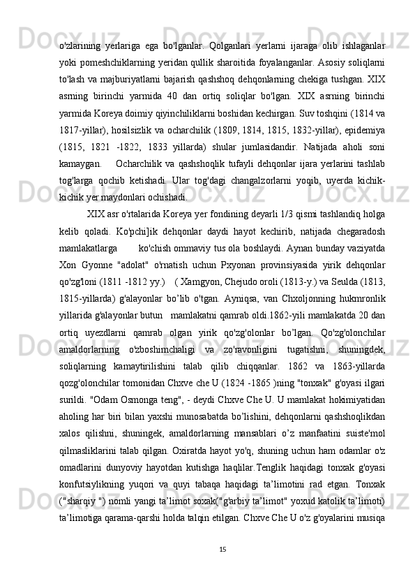 o'zlarining   yerlariga   ega   bo'lganlar.   Qolganlari   yerlarni   ijaraga   olib   ishlaganlar
yoki pomeshchiklarning yeridan qullik sharoitida foyalanganlar. Asosiy soliqlarni
to'lash  va majburiyatlarni  bajarish qashshoq  dehqonlarning chekiga tushgan.  XIX
asrning   birinchi   yarmida   40   dan   ortiq   soliqlar   bo'lgan.   XIX   asrning   birinchi
yarmida Koreya doimiy qiyinchiliklarni boshidan kechirgan. Suv toshqini (1814 va
1817-yillar), hosilsizlik va ocharchilik (1809, 1814, 1815, 1832-yillar), epidemiya
(1815,   1821   -1822,   1833   yillarda)   shular   jumlasidandir.   Natijada   aholi   soni
kamaygan.         Ocharchilik   va  qashshoqlik   tufayli   dehqonlar   ijara  yerlarini   tashlab
tog'larga   qochib   ketishadi.   Ular   tog'dagi   changalzorlarni   yoqib,   uyerda   kichik-
kichik yer maydonlari ochishadi. 
          XIX asr o'rtalarida Koreya yer fondining deyarli 1/3 qismi tashlandiq holga
kelib   qoladi.   Ko'pchi]ik   dehqonlar   daydi   hayot   kechirib,   natijada   chegaradosh
mamlakatlarga             ko'chish ommaviy tus ola boshlaydi. Aynan bunday vaziyatda
Xon   Gyonne   "adolat"   o'rnatish   uchun   Pxyonan   provinsiyasida   yirik   dehqonlar
qo'zg'loni (1811 -1812 yy.)    ( Xamgyon, Chejudo oroli (1813-y.) va Seulda (1813,
1815-yillarda)   g'alayonlar   bo’lib   o'tgan.   Ayniqsa,   van   Chxoljonning   hukmronlik
yillarida g'alayonlar butun   mamlakatni qamrab oldi.1862-yili mamlakatda 20 dan
ortiq   uyezdlarni   qamrab   olgan   yirik   qo'zg'olonlar   bo’lgan.   Qo'zg'olonchilar
amaldorlarning   o'zboshimchaligi   va   zo'ravonligini   tugatishni,   shuningdek,
soliqlarning   kamaytirilishini   talab   qilib   chiqqanlar.   1862   va   1863-yillarda
qozg'olonchilar tomonidan Chxve che U (1824 -1865 )ning "tonxak" g'oyasi ilgari
surildi. "Odam Osmonga teng", - deydi Chxve Che U. U mamlakat hokimiyatidan
aholing har  biri bilan yaxshi  munosabatda bo’lishini, dehqonlarni  qashshoqlikdan
xalos   qilishni,   shuningek,   amaldorlarning   mansablari   o’z   manfaatini   suiste'mol
qilmasliklarini  talab qilgan. Oxiratda  hayot  yo'q, shuning uchun ham  odamlar  o'z
omadlarini   dunyoviy   hayotdan   kutishga   haqlilar.Tenglik   haqidagi   tonxak   g'oyasi
konfutsiylikning   yuqori   va   quyi   tabaqa   haqidagi   ta’limotini   rad   etgan.   Tonxak
("sharqiy ") nomli yangi ta’limot soxak("g'arbiy ta’limot" yoxud katolik ta’limoti)
ta’limotiga qarama-qarshi holda talqin etilgan. Chxve Che U o'z g'oyalarini musiqa
15 