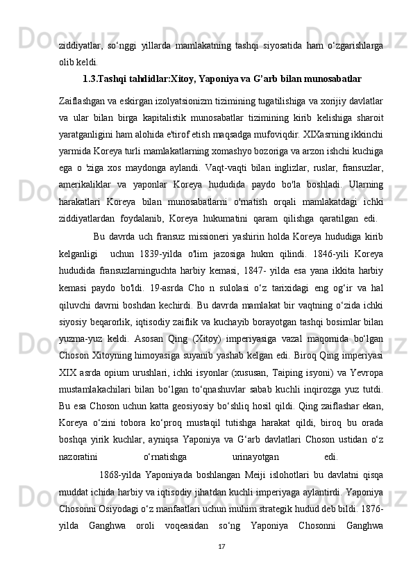 ziddiyatlar,   so‘nggi   yillarda   mamlakatning   tashqi   siyosatida   ham   o‘zgarishlarga
olib keldi. 
           1.3.Tashqi tahdidlar:Xitoy, Yaponiya va G’arb bilan munosabatlar
Zaiflashgan va eskirgan izolyatsionizm tizimining tugatilishiga va xorijiy davlatlar
va   ular   bilan   birga   kapitalistik   munosabatlar   tizimining   kirib   kelishiga   sharoit
yaratganligini ham alohida e'tirof etish maqsadga mufoviqdir. XIXasrning ikkinchi
yarmida Koreya turli mamlakatlarning xomashyo bozoriga va arzon ishchi kuchiga
ega   o   'ziga   xos   maydonga   aylandi.   Vaqt-vaqti   bilan   inglizlar,   ruslar,   fransuzlar,
amerikaliklar   va   yaponlar   Koreya   hududida   paydo   bo'la   boshladi.   Ularning
harakatlari   Koreya   bilan   munosabatlarni   o'rnatish   orqali   mamlakatdagi   ichki
ziddiyatlardan   foydalanib,   Koreya   hukumatini   qaram   qilishga   qaratilgan   edi.  
                    Bu   davrda   uch   fransuz   missioneri   yashirin   holda   Koreya   hududiga   kirib
kelganligi     uchun   1839-yilda   o'lim   jazosiga   hukm   qilindi.   1846-yili   Koreya
hududida   fransuzlarninguchta   harbiy   kemasi,   1847-   yilda   esa   yana   ikkita   harbiy
kemasi   paydo   bo'ldi.   19-asrda   Cho   n   sulolasi   o‘z   tarixidagi   eng   og‘ir   va   hal
qiluvchi   davrni   boshdan   kechirdi.   Bu   davrda   mamlakat   bir   vaqtning   o‘zida   ichki
siyosiy  beqarorlik, iqtisodiy zaiflik va kuchayib borayotgan tashqi  bosimlar  bilan
yuzma-yuz   keldi.   Asosan   Qing   (Xitoy)   imperiyasiga   vazal   maqomida   bo‘lgan
Choson  Xitoyning himoyasiga  suyanib  yashab  kelgan edi. Biroq Qing imperiyasi
XIX   asrda   opium   urushlari,   ichki   isyonlar   (xususan,   Taiping   isyoni)   va   Yevropa
mustamlakachilari   bilan   bo‘lgan   to‘qnashuvlar   sabab   kuchli   inqirozga   yuz   tutdi.
Bu  esa  Choson  uchun  katta  geosiyosiy  bo‘shliq  hosil   qildi.  Qing zaiflashar   ekan,
Koreya   o‘zini   tobora   ko‘proq   mustaqil   tutishga   harakat   qildi,   biroq   bu   orada
boshqa   yirik   kuchlar,   ayniqsa   Yaponiya   va   G‘arb   davlatlari   Choson   ustidan   o‘z
nazoratini   o‘rnatishga   urinayotgan   edi.  
                    1868-yilda   Yaponiyada   boshlangan   Meiji   islohotlari   bu   davlatni   qisqa
muddat ichida harbiy va iqtisodiy jihatdan kuchli imperiyaga aylantirdi. Yaponiya
Chosonni Osiyodagi o‘z manfaatlari uchun muhim strategik hudud deb bildi. 1876-
yilda   Ganghwa   oroli   voqeasidan   so‘ng   Yaponiya   Chosonni   Ganghwa
17 