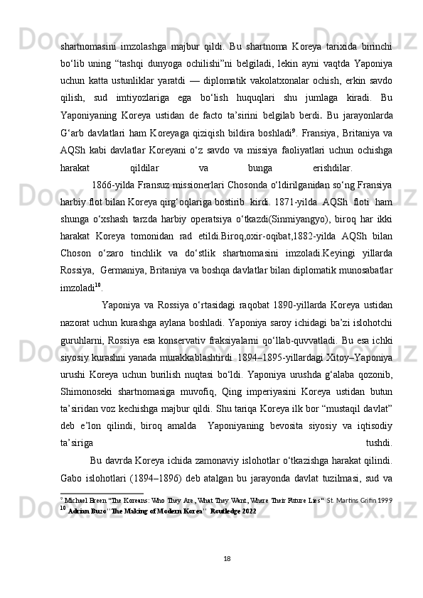 shartnomasini   imzolashga   majbur   qildi.   Bu   shartnoma   Koreya   tarixida   birinchi
bo‘lib   uning   “tashqi   dunyoga   ochilishi”ni   belgiladi,   lekin   ayni   vaqtda   Yaponiya
uchun   katta   ustunliklar   yaratdi   —   diplomatik   vakolatxonalar   ochish,   erkin   savdo
qilish,   sud   imtiyozlariga   ega   bo‘lish   huquqlari   shu   jumlaga   kiradi.   Bu
Yaponiyaning   Koreya   ustidan   de   facto   ta’sirini   belgilab   berdi .   Bu   jarayonlarda
G‘arb   davlatlari   ham   Koreyaga   qiziqish   bildira   boshladi 9
.   Fransiya,   Britaniya   va
AQSh   kabi   davlatlar   Koreyani   o‘z   savdo   va   missiya   faoliyatlari   uchun   ochishga
harakat   qildilar   va   bunga   erishdilar.  
                   1866-yilda Fransuz missionerlari Chosonda o‘ldirilganidan so‘ng Fransiya
harbiy flot bilan Koreya qirg‘oqlariga bostirib  kirdi. 1871-yilda  AQSh  floti  ham
shunga   o‘xshash   tarzda   harbiy   operatsiya   o‘tkazdi(Sinmiyangyo),   biroq   har   ikki
harakat   Koreya   tomonidan   rad   etildi.Biroq,oxir-oqibat,1882-yilda   AQSh   bilan
Choson   o‘zaro   tinchlik   va   do‘stlik   shartnomasini   imzoladi.Keyingi   yillarda
Rossiya,  Germaniya, Britaniya va boshqa davlatlar bilan diplomatik munosabatlar
imzoladi 10
.
                      Yaponiya   va   Rossiya   o‘rtasidagi   raqobat   1890-yillarda   Koreya   ustidan
nazorat uchun kurashga aylana boshladi. Yaponiya saroy ichidagi ba’zi islohotchi
guruhlarni, Rossiya  esa  konservativ fraksiyalarni  qo‘llab-quvvatladi. Bu esa ichki
siyosiy kurashni yanada murakkablashtirdi. 1894–1895-yillardagi Xitoy–Yaponiya
urushi   Koreya   uchun   burilish   nuqtasi   bo‘ldi.   Yaponiya   urushda   g‘alaba   qozonib,
Shimonoseki   shartnomasiga   muvofiq,   Qing   imperiyasini   Koreya   ustidan   butun
ta’siridan voz kechishga majbur qildi. Shu tariqa Koreya ilk bor “mustaqil davlat”
deb   e’lon   qilindi,   biroq   amalda     Yaponiyaning   bevosita   siyosiy   va   iqtisodiy
ta’siriga     tushdi.
                    Bu davrda Koreya ichida zamonaviy islohotlar o‘tkazishga harakat qilindi.
Gabo   islohotlari   (1894–1896)   deb   atalgan   bu   jarayonda   davlat   tuzilmasi,   sud   va
9
 Michael Breen "The Koreans: Who They Are, What They Want, Where Their Future Lies"   St. Martins Grifin 1999
10
  Adrian Buzo"The Making of Modern Korea"  Routledge 2022
18 