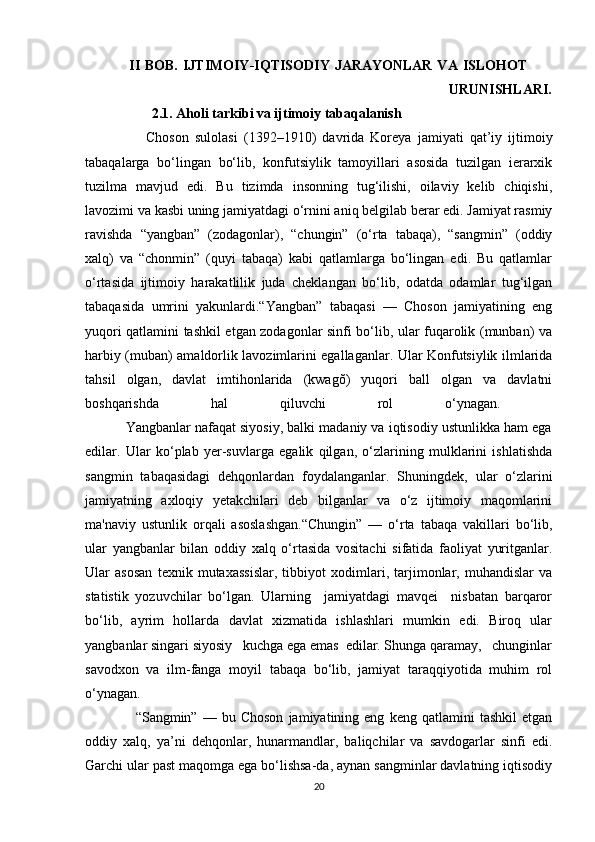                  II  BOB.  IJTIMOIY-IQTISODIY  JARAYONLAR  VA ISLOHOT          
                                                                      URUNISHLARI.
                   2.1. Aholi tarkibi va ijtimoiy tabaqalanish
                    Choson   sulolasi   (1392–1910)   davrida   Koreya   jamiyati   qat’iy   ijtimoiy
tabaqalarga   bo‘lingan   bo‘lib,   konfutsiylik   tamoyillari   asosida   tuzilgan   ierarxik
tuzilma   mavjud   edi.   Bu   tizimda   insonning   tug‘ilishi,   oilaviy   kelib   chiqishi,
lavozimi va kasbi uning jamiyatdagi o‘rnini aniq belgilab berar edi. Jamiyat rasmiy
ravishda   “yangban”   (zodagonlar),   “chungin”   (o‘rta   tabaqa),   “sangmin”   (oddiy
xalq)   va   “chonmin”   (quyi   tabaqa)   kabi   qatlamlarga   bo‘lingan   edi.   Bu   qatlamlar
o‘rtasida   ijtimoiy   harakatlilik   juda   cheklangan   bo‘lib,   odatda   odamlar   tug‘ilgan
tabaqasida   umrini   yakunlardi.“Yangban”   tabaqasi   —   Choson   jamiyatining   eng
yuqori qatlamini tashkil etgan zodagonlar sinfi bo‘lib, ular fuqarolik (munban) va
harbiy (muban) amaldorlik lavozimlarini egallaganlar. Ular Konfutsiylik ilmlarida
tahsil   olgan,   davlat   imtihonlarida   (kwagŏ)   yuqori   ball   olgan   va   davlatni
boshqarishda   hal   qiluvchi   rol   o‘ynagan.  
           Yangbanlar nafaqat siyosiy, balki madaniy va iqtisodiy ustunlikka ham ega
edilar.   Ular   ko‘plab   yer-suvlarga   egalik   qilgan,   o‘zlarining   mulklarini   ishlatishda
sangmin   tabaqasidagi   dehqonlardan   foydalanganlar.   Shuningdek,   ular   o‘zlarini
jamiyatning   axloqiy   yetakchilari   deb   bilganlar   va   o‘z   ijtimoiy   maqomlarini
ma'naviy   ustunlik   orqali   asoslashgan.“Chungin”   —   o‘rta   tabaqa   vakillari   bo‘lib,
ular   yangbanlar   bilan   oddiy   xalq   o‘rtasida   vositachi   sifatida   faoliyat   yuritganlar.
Ular   asosan   texnik   mutaxassislar,   tibbiyot   xodimlari,   tarjimonlar,   muhandislar   va
statistik   yozuvchilar   bo‘lgan.   Ularning     jamiyatdagi   mavqei     nisbatan   barqaror
bo‘lib,   ayrim   hollarda   davlat   xizmatida   ishlashlari   mumkin   edi.   Biroq   ular
yangbanlar singari siyosiy   kuchga ega emas  edilar. Shunga qaramay,   chunginlar
savodxon   va   ilm-fanga   moyil   tabaqa   bo‘lib,   jamiyat   taraqqiyotida   muhim   rol
o‘ynagan.
                    “Sangmin”  —   bu  Choson   jamiyatining  eng   keng   qatlamini   tashkil   etgan
oddiy   xalq,   ya’ni   dehqonlar,   hunarmandlar,   baliqchilar   va   savdogarlar   sinfi   edi.
Garchi ular past maqomga ega bo‘lishsa-da, aynan sangminlar davlatning iqtisodiy
20 