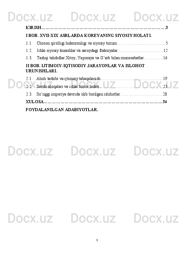KIRISH…………………………………………………………………………….3
I BOB. XVII-XIX ASRLARDA KOREYANING SIYOSIY HOLATI.
1.1. Choson qirolligi hukmronligi va siyosiy tuzum……………...……………...5
1.2. Ichki siyosiy kurashlar va saroydagi fraksiyalar…………………………...12
1.3. Tashqi tahdidlar:Xitoy, Yaponiya va G’arb bilan munosabatlar…………..16
II BOB. IJTIMOIY-IQTISODIY JARAYONLAR VA ISLOHOT 
URUNISHLARI.
2.1.    Aholi tarkibi va ijtimoiy tabaqalanish……………………………………...19
2.2.    Savdo aloqalari va ichki bozor holati………………………………………23
2.3.    So’nggi imperiya davrida olib borilgan islohotlar…………………………28
XULOSA…………………………………………………………………………34
FOYDALANILGAN ADABIYOTLAR.
3 