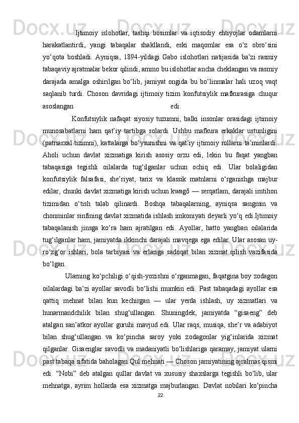                     Ijtimoiy   islohotlar,   tashqi   bosimlar   va   iqtisodiy   ehtiyojlar   odamlarni
harakatlantirdi,   yangi   tabaqalar   shakllandi,   eski   maqomlar   esa   o‘z   obro‘sini
yo‘qota   boshladi.   Ayniqsa,   1894-yildagi   Gabo   islohotlari   natijasida   ba’zi   rasmiy
tabaqaviy ajratmalar bekor qilindi, ammo bu islohotlar ancha cheklangan va rasmiy
darajada   amalga   oshirilgan   bo‘lib,   jamiyat   ongida   bu   bo‘linmalar   hali   uzoq   vaqt
saqlanib   turdi.   Choson   davridagi   ijtimoiy   tizim   konfutsiylik   mafkurasiga   chuqur
asoslangan   edi.  
                    Konfutsiylik   nafaqat   siyosiy   tuzumni,   balki   insonlar   orasidagi   ijtimoiy
munosabatlarni   ham   qat’iy   tartibga   solardi.   Ushbu   mafkura   erkaklar   ustunligini
(patriarxal tizimni), kattalarga bo‘ysunishni va qat’iy ijtimoiy rollarni ta’minlardi.
Aholi   uchun   davlat   xizmatiga   kirish   asosiy   orzu   edi,   lekin   bu   faqat   yangban
tabaqasiga   tegishli   oilalarda   tug‘ilganlar   uchun   ochiq   edi.   Ular   bolaligidan
konfutsiylik   falsafasi,   she’riyat,   tarix   va   klassik   matnlarni   o‘rganishga   majbur
edilar, chunki davlat xizmatiga kirish uchun kwagŏ — serqatlam, darajali imtihon
tizimidan   o‘tish   talab   qilinardi.   Boshqa   tabaqalarning,   ayniqsa   sangmin   va
chonminlar sinfining davlat xizmatida ishlash imkoniyati deyarli yo‘q edi.Ijtimoiy
tabaqalanish   jinsga   ko‘ra   ham   ajratilgan   edi.   Ayollar,   hatto   yangban   oilalarida
tug‘ilganlar ham, jamiyatda ikkinchi darajali mavqega ega edilar. Ular asosan uy-
ro‘zg‘or   ishlari,   bola   tarbiyasi   va   erlariga   sadoqat   bilan   xizmat   qilish   vazifasida
bo‘lgan.  
                   Ularning ko‘pchiligi o‘qish-yozishni o‘rganmagan, faqatgina boy zodagon
oilalardagi  ba’zi  ayollar   savodli   bo‘lishi   mumkin edi.  Past   tabaqadagi   ayollar   esa
qattiq   mehnat   bilan   kun   kechirgan   —   ular   yerda   ishlash,   uy   xizmatlari   va
hunarmandchilik   bilan   shug‘ullangan.   Shuningdek,   jamiyatda   “gisaeng”   deb
atalgan san’atkor ayollar guruhi mavjud edi. Ular raqs, musiqa, she’r va adabiyot
bilan   shug‘ullangan   va   ko‘pincha   saroy   yoki   zodagonlar   yig‘inlarida   xizmat
qilganlar. Gisaenglar savodli va madaniyatli bo‘lishlariga qaramay, jamiyat ularni
past tabaqa sifatida baholagan.Qul mehnati — Choson jamiyatining ajralmas qismi
edi.   “Nobi”   deb   atalgan   qullar   davlat   va   xususiy   shaxslarga   tegishli   bo‘lib,   ular
mehnatga,   ayrim   hollarda   esa   xizmatga   majburlangan.   Davlat   nobilari   ko‘pincha
22 