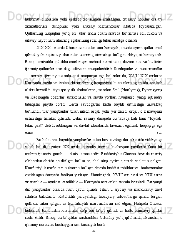 hukumat   binolarida   yoki   qishloq   xo‘jaligida   ishlatilgan,   xususiy   nobilar   esa   uy
xizmatkorlari,   dehqonlar   yoki   shaxsiy   xizmatkorlar   sifatida   foydalanilgan.
Qullarning   huquqlari   yo‘q   edi,   ular   erkin   odam   sifatida   ko‘rilmas   edi,   nikoh   va
oilaviy hayot ham ularning egalarining roziligi bilan amalga oshardi. 
           XIX XX asrlarda Chosonda nobilar soni kamaydi, chunki ayrim qullar ozod
qilindi   yoki   iqtisodiy   sharoitlar   ularning   xizmatiga   bo‘lgan   ehtiyojni   kamaytirdi.
Biroq, jamiyatda qullikka asoslangan  mehnat  tizimi uzoq davom etdi  va bu tizim
ijtimoiy qatlamlar orasidagi tafovutni chuqurlashtirdi.Savdogarlar va hunarmandlar
—   rasmiy   ijtimoiy   tizimda   past   maqomga   ega   bo‘lsalar-da,   XVIII   XIX   asrlarda
Koreyada   savdo   va  ishlab   chiqarishning   kengayishi   bilan   ularning   rolida   sezilarli
o‘sish kuzatildi. Ayniqsa yirik shaharlarda, masalan Seul (Han’yang), Pyeongyang
va   Kaesongda   bozorlar,   ustaxonalar   va   savdo   yo‘llari   rivojlanib,   yangi   iqtisodiy
tabaqalar   paydo   bo‘ldi.   Ba’zi   savdogarlar   katta   boylik   orttirishga   muvaffaq
bo‘lishdi,   ular   yangbanlar   bilan   nikoh   orqali   yoki   yer   xaridi   orqali   o‘z   mavqeini
oshirishga   harakat   qilishdi.   Lekin   rasmiy   darajada   bu   tabaqa   hali   ham   “foydali,
lekin   past”   deb   hisoblangan   va   davlat   idoralarida   lavozim   egallash   huquqiga   ega
emas   edi.
          Bu holat real hayotda yangbanlar bilan boy savdogarlar o‘rtasida ziddiyatga
sabab   bo‘ldi,   ayniqsa   XX   asrda   iqtisodiy   inqiroz   kuchaygan   paytlarda.Yana   bir
muhim   ijtimoiy   guruh   —   diniy   jamoalardir.   Buddaviylik   Choson   davrida   rasmiy
e’tibordan chetda qoldirilgan bo‘lsa-da, aholining ayrim  qismida saqlanib qolgan.
Konfutsiylik mafkurasi hukmron bo‘lgan davrda buddist rohiblar va ibodatxonalar
cheklangan darajada faoliyat  yuritgan. Shuningdek, XVIII  asr oxiri va XIX asrda
xristianlik — ayniqsa katoliklik — Koreyada asta-sekin tarqala boshladi. Bu yangi
din   yangbanlar   orasida   ham   qabul   qilindi,   lekin   u   siyosiy   va   mafkuraviy   xavf
sifatida   baholandi.   Katoliklik   jamiyatdagi   tabaqaviy   tafovutlarga   qarshi   turgan,
qullikni   inkor   qilgan   va   konfutsiylik   marosimlarini   rad   etgan.   Natijada   Choson
hukumati   tomonidan   xristianlar   ko‘p   bor   ta’qib   qilindi   va   hatto   ommaviy   qatllar
sodir   etildi.   Biroq,   bu   ta’qiblar   xristianlikni   butunlay   yo‘q   qilolmadi,   aksincha,   u
ijtimoiy norozilik kuchaygan sari kuchayib bordi.
23 