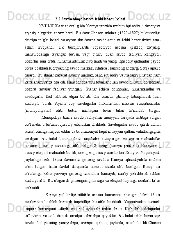                               2.2.Savdo aloqalari va ichki bozor holati
                      XVIII-XIX-asrlar oralig‘ida Koreya tarixida muhim iqtisodiy, ijtimoiy va
siyosiy o‘zgarishlar yuz berdi. Bu davr Choson sulolasi (1392–1897) hukmronligi
davriga to‘g‘ri keladi va aynan shu davrda savdo-sotiq va ichki bozor tizimi asta-
sekin   rivojlandi.   Ilk   bosqichlarda   iqtisodiyot   asosan   qishloq   xo‘jaligi
mahsulotlariga   tayangan   bo‘lsa,   vaqt   o‘tishi   bilan   savdo   faoliyati   kengaydi,
bozorlar soni ortdi, hunarmandchilik rivojlandi va yangi iqtisodiy qatlamlar paydo
bo‘la boshladi.Koreyaning savdo markazi sifatida Hanseong (hozirgi Seul) ajralib
turardi. Bu shahar nafaqat siyosiy markaz, balki iqtisodiy va madaniy jihatdan ham
katta ahamiyatga ega edi. Hanseongda turli tovarlar bilan savdo qiluvchi do‘konlar,
bozoru   rastalar   faoliyat   yuritgan.   Shahar   ichida   dehqonlar,   hunarmandlar   va
savdogarlar   faol   ishtirok   etgan   bo‘lib,   ular   orasida   ijtimoiy   tabaqalanish   ham
kuchayib   bordi.   Ayrim   boy   savdogarlar   hukumatdan   maxsus   ruxsatnomalar
(monopoliyalar)   olib,   butun   mintaqani   tovar   bilan   ta’minlab   turgan.
                    Monopoliya   tizimi   savdo   faoliyatini   muayyan   darajada   tartibga   solgan
bo‘lsa-da,   u   ba’zan   iqtisodiy   erkinlikni   chekladi.   Savdogarlar   savdo   qilish   uchun
ruxsat olishga majbur edilar va bu imkoniyat faqat muayyan qatlam vakillarigagina
berilgan.   Bu   holat   bozor   ichida   raqobatni   susaytirgan   va   ayrim   mahsulotlar
narxining   sun’iy   oshishiga   olib   kelgan.Ginseng   (koreys   jensheni)   Koreyaning
asosiy eksport mahsuloti bo‘lib, uning eng asosiy xaridorlari Xitoy va Yaponiyada
joylashgan   edi.   18-asr   davomida   ginseng   savdosi   Koreya   iqtisodiyotida   muhim
o‘rin   tutgan,   hatto   davlat   darajasida   nazorat   ostida   olib   borilgan.   Biroq,   asr
o‘rtalariga   kelib   yovvoyi   ginseng   zaxiralari   kamayib,   sun’iy   yetishtirish   ishlari
kuchaytirildi. Bu o‘zgarish ginsengning narxiga va eksport hajmiga sezilarli ta’sir
ko‘rsatdi.
                      Koreya   pul   birligi   sifatida   asosan   kumushni   ishlatgan,   lekin   18-asr
oxirlaridan   boshlab   kumush   taqchilligi   kuzatila   boshladi.   Yaponiyadan   kumush
importi   kamaygani   tufayli   ichki   pul   aylanishi   izdan   chiqdi.   Ko‘pchilik   dehqonlar
to‘lovlarni   natural   shaklda   amalga   oshirishga   qaytdilar.   Bu   holat   ichki   bozordagi
savdo   faoliyatining   pasayishiga,   ayniqsa   qishloq   joylarda,   sabab   bo‘ldi.Choson
25 