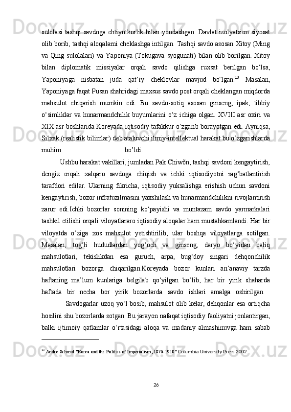 sulolasi tashqi savdoga ehtiyotkorlik bilan yondashgan. Davlat izolyatsion siyosat
olib borib, tashqi aloqalarni cheklashga intilgan. Tashqi savdo asosan Xitoy (Ming
va  Qing   sulolalari)   va   Yaponiya   (Tokugava   syogunati)   bilan   olib   borilgan.   Xitoy
bilan   diplomatik   missiyalar   orqali   savdo   qilishga   ruxsat   berilgan   bo‘lsa,
Yaponiyaga   nisbatan   juda   qat’iy   cheklovlar   mavjud   bo‘lgan. 13
  Masalan,
Yaponiyaga faqat Pusan shahridagi maxsus savdo post orqali cheklangan miqdorda
mahsulot   chiqarish   mumkin   edi.   Bu   savdo-sotiq   asosan   ginseng,   ipak,   tibbiy
o‘simliklar   va   hunarmandchilik   buyumlarini   o‘z   ichiga   olgan.   XVIII   asr   oxiri   va
XIX asr boshlarida Koreyada iqtisodiy tafakkur o‘zgarib borayotgan edi. Ayniqsa,
Silxak (realistik bilimlar) deb ataluvchi ilmiy-intellektual harakat bu o‘zgarishlarda
muhim   bo’ldi.    
          Ushbu harakat vakillari, jumladan Pak Chiwŏn, tashqi savdoni kengaytirish,
dengiz   orqali   xalqaro   savdoga   chiqish   va   ichki   iqtisodiyotni   rag‘batlantirish
tarafdori   edilar.   Ularning   fikricha,   iqtisodiy   yuksalishga   erishish   uchun   savdoni
kengaytirish, bozor infratuzilmasini yaxshilash va hunarmandchilikni rivojlantirish
zarur   edi.Ichki   bozorlar   sonining   ko‘payishi   va   muntazam   savdo   yarmarkalari
tashkil etilishi orqali viloyatlararo iqtisodiy aloqalar ham mustahkamlandi. Har bir
viloyatda   o‘ziga   xos   mahsulot   yetishtirilib,   ular   boshqa   viloyatlarga   sotilgan.
Masalan,   tog‘li   hududlardan   yog‘och   va   ginseng,   daryo   bo‘yidan   baliq
mahsulotlari,   tekislikdan   esa   guruch,   arpa,   bug‘doy   singari   dehqonchilik
mahsulotlari   bozorga   chiqarilgan.Koreyada   bozor   kunlari   an’anaviy   tarzda
haftaning   ma’lum   kunlariga   belgilab   qo‘yilgan   bo‘lib,   har   bir   yirik   shaharda
haftada   bir   necha   bor   yirik   bozorlarda   savdo   ishlari   amalga   oshirilgan.  
                   Savdogarlar  uzoq yo‘l bosib, mahsulot  olib kelar, dehqonlar esa  ortiqcha
hosilini shu bozorlarda sotgan. Bu jarayon nafaqat iqtisodiy faoliyatni jonlantirgan,
balki   ijtimoiy   qatlamlar   o‘rtasidagi   aloqa   va   madaniy   almashinuvga   ham   sabab
13
  Andre Schmid "Korea and the Politics of Imperialism, 1876-1910"  Columbia University Press 2002
26 