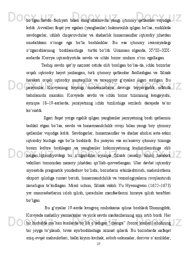 bo‘lgan.Savdo   faoliyati   bilan   shug‘ullanuvchi   yangi   ijtimoiy   qatlamlar   vujudga
keldi. Avvallari faqat yer egalari (yangbanlar) hukmronlik qilgan bo‘lsa, endilikda
savdogarlar,   ishlab   chiqaruvchilar   va   shaharlik   hunarmandlar   iqtisodiy   jihatdan
mustahkam   o‘ringa   ega   bo‘la   boshladilar.   Bu   esa   ijtimoiy   ierarxiyadagi
o‘zgarishlarning     boshlanishiga     turtki   bo‘ldi.   Umuman   olganda,   XVIII–XIX-
asrlarda   Koreya   iqtisodiyotida   savdo   va   ichki   bozor   muhim   o‘rin   egallagan.      
                   Tashqi  savdo qat’iy nazorat ostida olib borilgan bo‘lsa-da, ichki bozorlar
orqali   iqtisodiy   hayot   jonlangan,   turli   ijtimoiy   qatlamlar   faollashgan   va   Silxak
harakati   orqali   iqtisodiy   mustaqillik   va   taraqqiyot   g‘oyalari   ilgari   surilgan.   Bu
jarayonlar   Koreyaning   keyingi   modernizatsiya   davriga   tayyorgarlik   sifatida
baholanishi   mumkin.   Koreyada   savdo   va   ichki   bozor   tizimining   kengayishi,
ayniqsa   18–19-asrlarda,   jamiyatning   ichki   tuzilishiga   sezilarli   darajada   ta’sir
ko‘rsatdi.  
                    Ilgari   faqat   yerga   egalik   qilgan   yangbanlar   jamiyatning   bosh   qatlamini
tashkil   etgan   bo‘lsa,   savdo   va   hunarmandchilik   rivoji   bilan   yangi   boy   ijtimoiy
qatlamlar   vujudga   keldi.   Savdogarlar,   hunarmandlar   va   shahar   aholisi   asta-sekin
iqtisodiy   kuchga   ega   bo‘la   boshladi.   Bu   jarayon   esa   an’anaviy   ijtimoiy   tizimga
bosim   keltira   boshlagan   va   yangbanlar   hokimiyatining   kuchsizlanishiga   olib
kelgan.Iqtisodiyotdagi   bu   o‘zgarishlar   ayniqsa   Silxak   (amaliy   bilim)   harakati
vakillari   tomonidan   nazariy   jihatdan   qo‘llab-quvvatlangan.   Ular   davlat   iqtisodiy
siyosatida  pragmatik  yondashuv  bo‘lishi,  bozorlarni   erkinlashtirish,  mahsulotlarni
eksport   qilishga   ruxsat   berish,   hunarmandchilik   va   texnologiyalarni   rivojlantirish
zarurligini   ta’kidlagan.   Misol   uchun,   Silxak   vakili   Yu   Hyeongwon   (1622–1673)
yer   munosabatlarini   isloh   qilish,   ijarachilar   manfaatlarini   himoya   qilish   tarafdori
bo‘lgan.  
                    Bu   g‘oyalar   19-asrda   kengroq   muhokama   qilina   boshladi.Shuningdek,
Koreyada mahalliy yarmarkalar va yirik savdo markazlarining soni ortib bordi. Har
bir hududda ma’lum kunlarda bo‘lib o‘tadigan “changsi” (bozor kunlari) aholining
bir   joyga   to‘planib,   tovar   ayirboshlashiga   xizmat   qilardi.   Bu   bozorlarda   nafaqat
oziq-ovqat mahsulotlari, balki kiyim-kechak, asbob-uskunalar, dorivor o‘simliklar,
27 