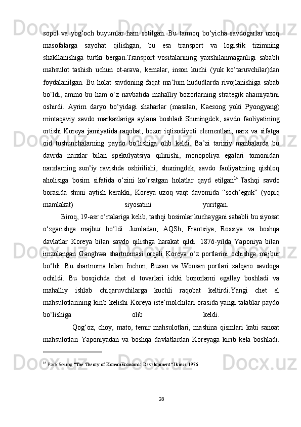 sopol   va   yog‘och   buyumlar   ham   sotilgan.   Bu   tarmoq   bo‘yicha   savdogarlar   uzoq
masofalarga   sayohat   qilishgan,   bu   esa   transport   va   logistik   tizimning
shakllanishiga   turtki   bergan.Transport   vositalarining   yaxshilanmaganligi   sababli
mahsulot   tashish   uchun   ot-arava,   kemalar,   inson   kuchi   (yuk   ko‘taruvchilar)dan
foydalanilgan.   Bu   holat   savdoning   faqat   ma’lum   hududlarda   rivojlanishiga   sabab
bo‘ldi,   ammo   bu   ham   o‘z   navbatida   mahalliy   bozorlarning   strategik   ahamiyatini
oshirdi.   Ayrim   daryo   bo‘yidagi   shaharlar   (masalan,   Kaesong   yoki   Pyongyang)
mintaqaviy   savdo   markazlariga   aylana   boshladi.Shuningdek,   savdo   faoliyatining
ortishi   Koreya   jamiyatida   raqobat,   bozor   iqtisodiyoti   elementlari,   narx   va   sifatga
oid   tushunchalarning   paydo   bo‘lishiga   olib   keldi.   Ba’zi   tarixiy   manbalarda   bu
davrda   narxlar   bilan   spekulyatsiya   qilinishi,   monopoliya   egalari   tomonidan
narxlarning   sun’iy   ravishda   oshirilishi,   shuningdek,   savdo   faoliyatining   qishloq
aholisiga   bosim   sifatida   o‘zini   ko‘rsatgan   holatlar   qayd   etilgan 14
.Tashqi   savdo
borasida   shuni   aytish   kerakki,   Koreya   uzoq   vaqt   davomida   “soch’eguk”   (yopiq
mamlakat)   siyosatini   yuritgan.  
          Biroq, 19-asr o‘rtalariga kelib, tashqi bosimlar kuchaygani sababli bu siyosat
o‘zgarishga   majbur   bo‘ldi.   Jumladan,   AQSh,   Frantsiya,   Rossiya   va   boshqa
davlatlar   Koreya   bilan   savdo   qilishga   harakat   qildi.   1876-yilda   Yaponiya   bilan
imzolangan   Ganghwa   shartnomasi   orqali   Koreya   o‘z   portlarini   ochishga   majbur
bo‘ldi.   Bu   shartnoma   bilan   Inchon,   Busan   va   Wonsan   portlari   xalqaro   savdoga
ochildi.   Bu   bosqichda   chet   el   tovarlari   ichki   bozorlarni   egallay   boshladi   va
mahalliy   ishlab   chiqaruvchilarga   kuchli   raqobat   keltirdi.Yangi   chet   el
mahsulotlarining kirib kelishi  Koreya iste’molchilari  orasida yangi  talablar  paydo
bo‘lishiga   olib   keldi.  
                    Qog‘oz,   choy,   mato,   temir   mahsulotlari,   mashina   qismlari   kabi   sanoat
mahsulotlari   Yaponiyadan   va   boshqa   davlatlardan   Koreyaga   kirib   kela   boshladi.
14
 Park Seung  "The Theory of KoreanEconomic Development" Ilsinsa 1976
28 