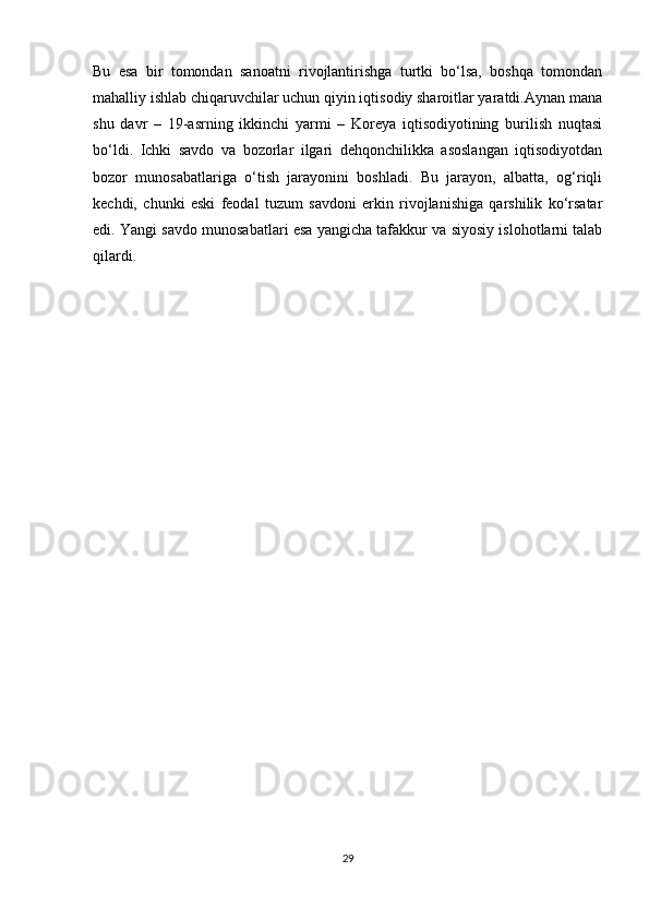 Bu   esa   bir   tomondan   sanoatni   rivojlantirishga   turtki   bo‘lsa,   boshqa   tomondan
mahalliy ishlab chiqaruvchilar uchun qiyin iqtisodiy sharoitlar yaratdi.Aynan mana
shu   davr   –   19-asrning   ikkinchi   yarmi   –   Koreya   iqtisodiyotining   burilish   nuqtasi
bo‘ldi.   Ichki   savdo   va   bozorlar   ilgari   dehqonchilikka   asoslangan   iqtisodiyotdan
bozor   munosabatlariga   o‘tish   jarayonini   boshladi.   Bu   jarayon,   albatta,   og‘riqli
kechdi,   chunki   eski   feodal   tuzum   savdoni   erkin   rivojlanishiga   qarshilik   ko‘rsatar
edi. Yangi savdo munosabatlari esa yangicha tafakkur va siyosiy islohotlarni talab
qilardi.
                  
29 
