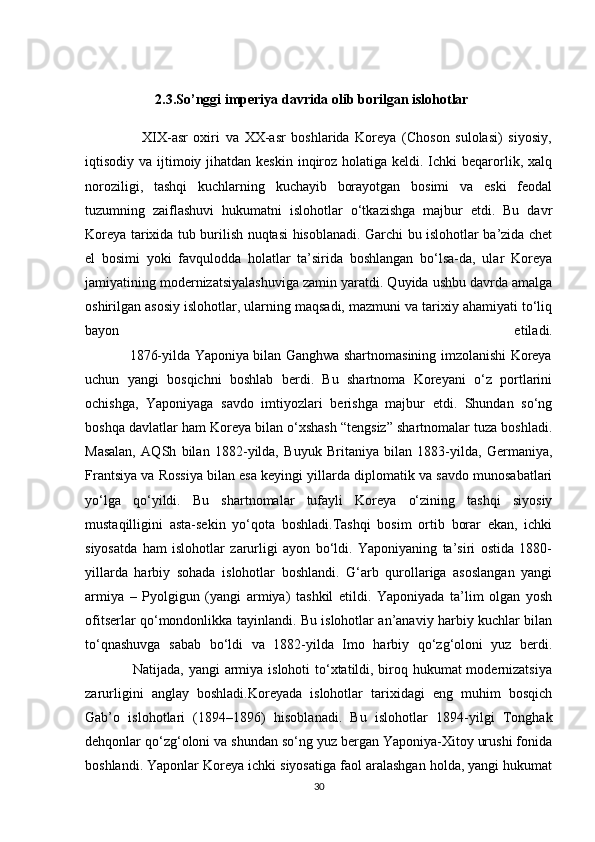                    
                    2.3.So’nggi imperiya davrida olib borilgan islohotlar
                    XIX-asr   oxiri   va   XX-asr   boshlarida   Koreya   (Choson   sulolasi)   siyosiy,
iqtisodiy va ijtimoiy jihatdan  keskin inqiroz holatiga keldi. Ichki  beqarorlik, xalq
noroziligi,   tashqi   kuchlarning   kuchayib   borayotgan   bosimi   va   eski   feodal
tuzumning   zaiflashuvi   hukumatni   islohotlar   o‘tkazishga   majbur   etdi.   Bu   davr
Koreya tarixida tub burilish nuqtasi hisoblanadi. Garchi bu islohotlar ba’zida chet
el   bosimi   yoki   favqulodda   holatlar   ta’sirida   boshlangan   bo‘lsa-da,   ular   Koreya
jamiyatining modernizatsiyalashuviga zamin yaratdi. Quyida ushbu davrda amalga
oshirilgan asosiy islohotlar, ularning maqsadi, mazmuni va tarixiy ahamiyati to‘liq
bayon   etiladi.
                   1876-yilda Yaponiya bilan Ganghwa shartnomasining imzolanishi Koreya
uchun   yangi   bosqichni   boshlab   berdi.   Bu   shartnoma   Koreyani   o‘z   portlarini
ochishga,   Yaponiyaga   savdo   imtiyozlari   berishga   majbur   etdi.   Shundan   so‘ng
boshqa davlatlar ham Koreya bilan o‘xshash “tengsiz” shartnomalar tuza boshladi.
Masalan,   AQSh   bilan   1882-yilda,   Buyuk   Britaniya   bilan   1883-yilda,   Germaniya,
Frantsiya va Rossiya bilan esa keyingi yillarda diplomatik va savdo munosabatlari
yo‘lga   qo‘yildi.   Bu   shartnomalar   tufayli   Koreya   o‘zining   tashqi   siyosiy
mustaqilligini   asta-sekin   yo‘qota   boshladi.Tashqi   bosim   ortib   borar   ekan,   ichki
siyosatda   ham   islohotlar   zarurligi   ayon   bo‘ldi.   Yaponiyaning   ta’siri   ostida   1880-
yillarda   harbiy   sohada   islohotlar   boshlandi.   G‘arb   qurollariga   asoslangan   yangi
armiya   –   Pyolgigun   (yangi   armiya)   tashkil   etildi.   Yaponiyada   ta’lim   olgan   yosh
ofitserlar qo‘mondonlikka tayinlandi. Bu islohotlar an’anaviy harbiy kuchlar bilan
to‘qnashuvga   sabab   bo‘ldi   va   1882-yilda   Imo   harbiy   qo‘zg‘oloni   yuz   berdi.
                   Natijada, yangi  armiya islohoti  to‘xtatildi, biroq hukumat modernizatsiya
zarurligini   anglay   boshladi.Koreyada   islohotlar   tarixidagi   eng   muhim   bosqich
Gab’o   islohotlari   (1894–1896)   hisoblanadi.   Bu   islohotlar   1894-yilgi   Tonghak
dehqonlar qo‘zg‘oloni va shundan so‘ng yuz bergan Yaponiya-Xitoy urushi fonida
boshlandi. Yaponlar Koreya ichki siyosatiga faol aralashgan holda, yangi hukumat
30 