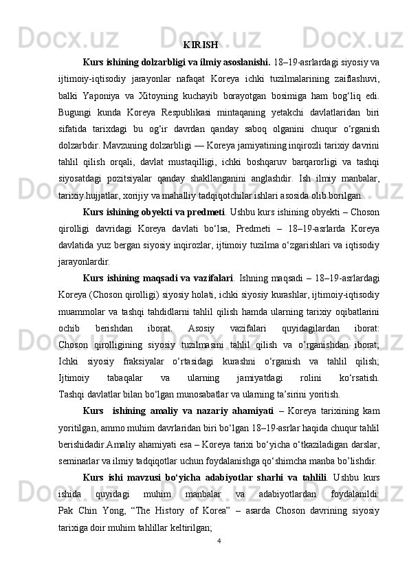                                                     KIRISH
Kurs ishining dolzarbligi va ilmiy asoslanishi.  18–19-asrlardagi siyosiy va
ijtimoiy-iqtisodiy   jarayonlar   nafaqat   Koreya   ichki   tuzilmalarining   zaiflashuvi,
balki   Yaponiya   va   Xitoyning   kuchayib   borayotgan   bosimiga   ham   bog‘liq   edi.
Bugungi   kunda   Koreya   Respublikasi   mintaqaning   yetakchi   davlatlaridan   biri
sifatida   tarixdagi   bu   og‘ir   davrdan   qanday   saboq   olganini   chuqur   o‘rganish
dolzarbdir. Mavzuning dolzarbligi — Koreya jamiyatining inqirozli tarixiy davrini
tahlil   qilish   orqali,   davlat   mustaqilligi,   ichki   boshqaruv   barqarorligi   va   tashqi
siyosatdagi   pozitsiyalar   qanday   shakllanganini   anglashdir.   Ish   ilmiy   manbalar,
tarixiy hujjatlar, xorijiy va mahalliy tadqiqotchilar ishlari asosida olib borilgan.
Kurs ishining obyekti va predmeti . Ushbu kurs ishining obyekti – Choson
qirolligi   davridagi   Koreya   davlati   bo‘lsa,   Predmeti   –   18–19-asrlarda   Koreya
davlatida yuz bergan siyosiy inqirozlar, ijtimoiy tuzilma o‘zgarishlari va iqtisodiy
jarayonlardir.                                     
Kurs ishining maqsadi  va vazifalari . Ishning maqsadi  – 18–19-asrlardagi
Koreya (Choson qirolligi) siyosiy holati, ichki siyosiy kurashlar, ijtimoiy-iqtisodiy
muammolar   va   tashqi   tahdidlarni   tahlil   qilish   hamda   ularning   tarixiy   oqibatlarini
ochib   berishdan   iborat.   Asosiy   vazifalari   quyidagilardan   iborat:
Choson   qirolligining   siyosiy   tuzilmasini   tahlil   qilish   va   o’rganishdan   iborat;
Ichki   siyosiy   fraksiyalar   o‘rtasidagi   kurashni   o‘rganish   va   tahlil   qilish;
Ijtimoiy   tabaqalar   va   ularning   jamiyatdagi   rolini   ko‘rsatish.
Tashqi davlatlar bilan bo‘lgan munosabatlar va ularning ta’sirini yoritish.               
Kurs     ishining   amaliy   va   nazariy   ahamiyati   –   Koreya   tarixining   kam
yoritilgan, ammo muhim davrlaridan biri bo‘lgan 18–19-asrlar haqida chuqur tahlil
berishidadir.Amaliy ahamiyati esa – Koreya tarixi bo‘yicha o‘tkaziladigan darslar,
seminarlar va ilmiy tadqiqotlar uchun foydalanishga qo‘shimcha manba bo’lishdir.
Kurs   ishi   mavzusi   bo‘yicha   adabiyotlar   sharhi   va   tahlili .   Ushbu   kurs
ishida   quyidagi   muhim   manbalar   va   adabiyotlardan   foydalanildi:
Pak   Chin   Yong,   “The   History   of   Korea”   –   asarda   Choson   davrining   siyosiy
tarixiga doir muhim tahlillar keltirilgan;
4 