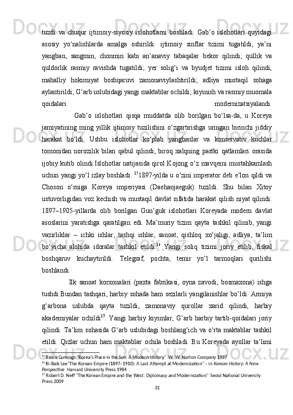 tuzdi   va   chuqur   ijtimoiy-siyosiy   islohotlarni   boshladi.   Gab’o   islohotlari   quyidagi
asosiy   yo‘nalishlarda   amalga   oshirildi:   ijtimoiy   sinflar   tizimi   tugatildi,   ya’ni
yangban,   sangmin,   chonmin   kabi   an’anaviy   tabaqalar   bekor   qilindi;   qullik   va
quldorlik   rasmiy   ravishda   tugatildi;   yer   solig‘i   va   byudjet   tizimi   isloh   qilindi;
mahalliy   hokimiyat   boshqaruvi   zamonaviylashtirildi;   adliya   mustaqil   sohaga
aylantirildi; G‘arb uslubidagi yangi maktablar ochildi; kiyinish va rasmiy muomala
qoidalari   modernizatsiyalandi.
                    Gab’o   islohotlari   qisqa   muddatda   olib   borilgan   bo‘lsa-da,   u   Koreya
jamiyatining   ming   yillik   ijtimoiy   tuzilishini   o‘zgartirishga   uringan   birinchi   jiddiy
harakat   bo‘ldi.   Ushbu   islohotlar   ko‘plab   yangbanlar   va   konservativ   kuchlar
tomonidan   norozilik   bilan   qabul   qilindi,   biroq   xalqning   pastki   qatlamlari   orasida
ijobiy kutib olindi.Islohotlar natijasida qirol Kojong o‘z mavqeini mustahkamlash
uchun yangi yo‘l izlay boshladi.   15
1897-yilda u o‘zini imperator deb e’lon qildi va
Choson   o‘rniga   Koreya   imperiyasi   (Daehanjaeguk)   tuzildi.   Shu   bilan   Xitoy
ustuvorligidan voz kechish va mustaqil davlat sifatida harakat qilish niyat qilindi.
1897–1905-yillarda   olib   borilgan   Gun’guk   islohotlari   Koreyada   modern   davlat
asoslarini   yaratishga   qaratilgan   edi.   Ma’muriy   tizim   qayta   tashkil   qilinib,   yangi
vazirliklar   –   ichki   ishlar,   tashqi   ishlar,   sanoat,   qishloq   xo‘jaligi,   adliya,   ta’lim
bo‘yicha   alohida   idoralar   tashkil   etildi. 16
  Yangi   soliq   tizimi   joriy   etilib,   fiskal
boshqaruv   kuchaytirildi.   Telegraf,   pochta,   temir   yo‘l   tarmoqlari   qurilishi
boshlandi.
                    Ilk   sanoat   korxonalari   (paxta   fabrikasi,   oyna   zavodi,   bosmaxona)   ishga
tushdi.Bundan tashqari, harbiy sohada ham sezilarli yangilanishlar bo‘ldi. Armiya
g‘arbona   uslubda   qayta   tuzildi,   zamonaviy   qurollar   xarid   qilindi,   harbiy
akademiyalar   ochildi 17
.   Yangi   harbiy   kiyimlar,   G‘arb   harbiy   tartib-qoidalari   joriy
qilindi.  Ta’lim  sohasida   G‘arb  uslubidagi   boshlang‘ich  va  o‘rta  maktablar  tashkil
etildi.   Qizlar   uchun   ham   maktablar   ochila   boshladi.   Bu   Koreyada   ayollar   ta’limi
15
 Bruce Cumings "Korea’s Place in the Sun: A Modern History"  W. W. Norton Company 1997
16
 Ki-Baik Lee"The Korean Empire (1897–1910): A Last Attempt at Modernization" – in  Korean History: A New 
Perspective   Harvard University Press 1984
17
 Robert D. Neff "The Korean Empire and the West: Diplomacy and Modernization"  Seoul National University 
Press 2009
31 