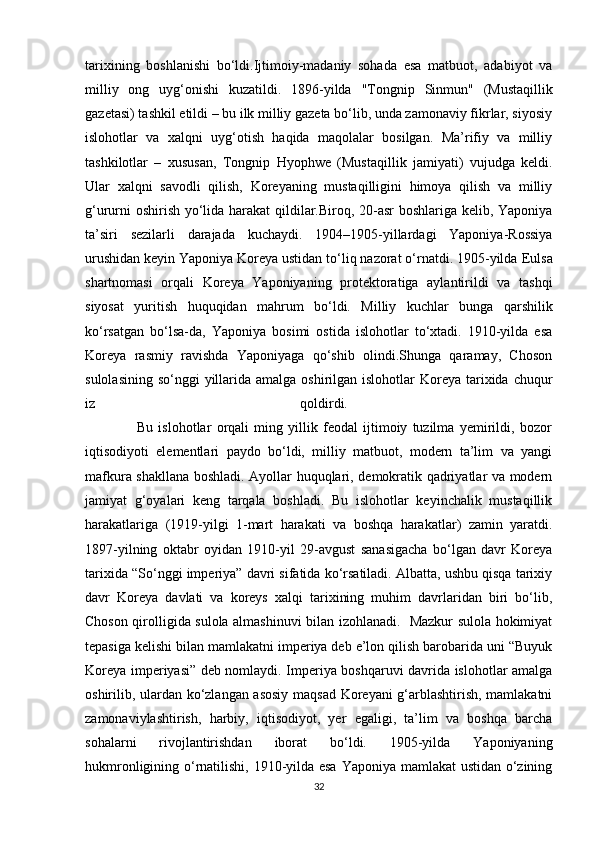 tarixining   boshlanishi   bo‘ldi.Ijtimoiy-madaniy   sohada   esa   matbuot,   adabiyot   va
milliy   ong   uyg‘onishi   kuzatildi.   1896-yilda   "Tongnip   Sinmun"   (Mustaqillik
gazetasi) tashkil etildi – bu ilk milliy gazeta bo‘lib, unda zamonaviy fikrlar, siyosiy
islohotlar   va   xalqni   uyg‘otish   haqida   maqolalar   bosilgan.   Ma’rifiy   va   milliy
tashkilotlar   –   xususan,   Tongnip   Hyophwe   (Mustaqillik   jamiyati)   vujudga   keldi.
Ular   xalqni   savodli   qilish,   Koreyaning   mustaqilligini   himoya   qilish   va   milliy
g‘ururni oshirish yo‘lida harakat qildilar.Biroq, 20-asr boshlariga kelib, Yaponiya
ta’siri   sezilarli   darajada   kuchaydi.   1904–1905-yillardagi   Yaponiya-Rossiya
urushidan keyin Yaponiya Koreya ustidan to‘liq nazorat o‘rnatdi. 1905-yilda  Eulsa
shartnomasi   orqali   Koreya   Yaponiyaning   protektoratiga   aylantirildi   va   tashqi
siyosat   yuritish   huquqidan   mahrum   bo‘ldi.   Milliy   kuchlar   bunga   qarshilik
ko‘rsatgan   bo‘lsa-da,   Yaponiya   bosimi   ostida   islohotlar   to‘xtadi.   1910-yilda   esa
Koreya   rasmiy   ravishda   Yaponiyaga   qo‘shib   olindi.Shunga   qaramay,   Choson
sulolasining  so‘nggi  yillarida amalga  oshirilgan  islohotlar  Koreya tarixida chuqur
iz   qoldirdi.  
                    Bu   islohotlar   orqali   ming   yillik   feodal   ijtimoiy   tuzilma   yemirildi,   bozor
iqtisodiyoti   elementlari   paydo   bo‘ldi,   milliy   matbuot,   modern   ta’lim   va   yangi
mafkura shakllana boshladi. Ayollar huquqlari, demokratik qadriyatlar va modern
jamiyat   g‘oyalari   keng   tarqala   boshladi.   Bu   islohotlar   keyinchalik   mustaqillik
harakatlariga   (1919-yilgi   1-mart   harakati   va   boshqa   harakatlar)   zamin   yaratdi.
1897-yilning   oktabr   oyidan   1910-yil   29-avgust   sanasigacha   bo‘lgan   davr   Koreya
tarixida “So‘nggi imperiya” davri sifatida ko‘rsatiladi. Albatta, ushbu qisqa tarixiy
davr   Koreya   davlati   va   koreys   xalqi   tarixining   muhim   davrlaridan   biri   bo‘lib,
Choson qirolligida sulola almashinuvi bilan izohlanadi.   Mazkur sulola hokimiyat
tepasiga kelishi bilan mamlakatni imperiya deb e’lon qilish barobarida uni “Buyuk
Koreya imperiyasi” deb nomlaydi. Imperiya boshqaruvi davrida islohotlar amalga
oshirilib, ulardan ko‘zlangan asosiy maqsad Koreyani g‘arblashtirish, mamlakatni
zamonaviylashtirish,   harbiy,   iqtisodiyot,   yer   egaligi,   ta’lim   va   boshqa   barcha
sohalarni   rivojlantirishdan   iborat   bo‘ldi.   1905-yilda   Yaponiyaning
hukmronligining o‘rnatilishi, 1910-yilda esa Yaponiya mamlakat ustidan o‘zining
32 