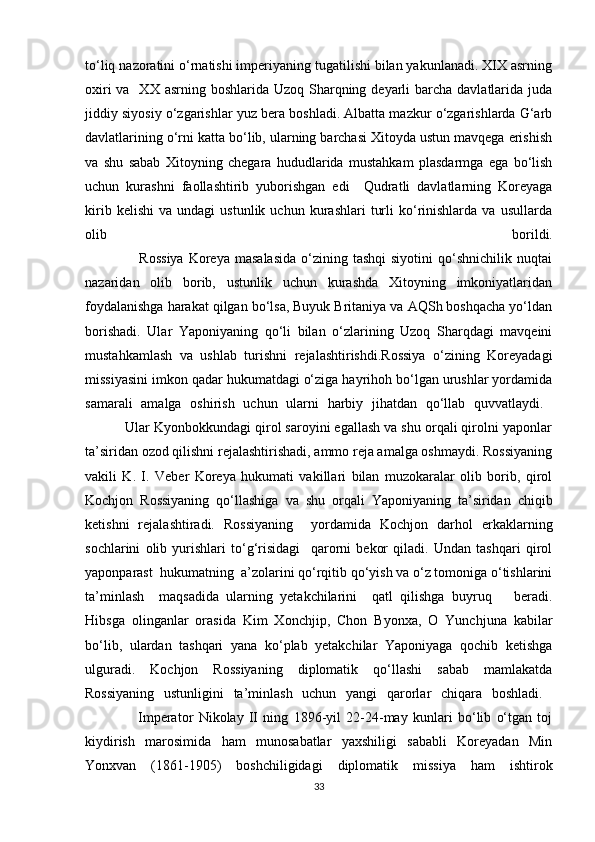 to‘liq nazoratini o‘rnatishi imperiyaning tugatilishi bilan yakunlanadi. XIX asrning
oxiri  va   XX  asrning boshlarida Uzoq Sharqning deyarli  barcha  davlatlarida juda
jiddiy siyosiy o‘zgarishlar yuz bera boshladi. Albatta mazkur o‘zgarishlarda G‘arb
davlatlarining o‘rni katta bo‘lib, ularning barchasi Xitoyda ustun mavqega erishish
va   shu   sabab   Xitoyning   chegara   hududlarida   mustahkam   plasdarmga   ega   bo‘lish
uchun   kurashni   faollashtirib   yuborishgan   edi     Qudratli   davlatlarning   Koreyaga
kirib   kelishi   va  undagi   ustunlik   uchun  kurashlari   turli   ko‘rinishlarda   va   usullarda
olib   borildi.
                     Rossiya  Koreya  masalasida   o‘zining  tashqi   siyotini  qo‘shnichilik  nuqtai
nazaridan   olib   borib,   ustunlik   uchun   kurashda   Xitoyning   imkoniyatlaridan
foydalanishga harakat qilgan bo‘lsa, Buyuk Britaniya va AQSh boshqacha yo‘ldan
borishadi.   Ular   Yaponiyaning   qo‘li   bilan   o‘zlarining   Uzoq   Sharqdagi   mavqeini
mustahkamlash   va   ushlab   turishni   rejalashtirishdi.Rossiya   o‘zining   Koreyadagi
missiyasini imkon qadar hukumatdagi o‘ziga hayrihoh bo‘lgan urushlar yordamida
samarali   amalga   oshirish   uchun   ularni   harbiy   jihatdan   qo‘llab   quvvatlaydi.  
          Ular Kyonbokkundagi qirol saroyini egallash va shu orqali qirolni yaponlar
ta’siridan ozod qilishni rejalashtirishadi, ammo reja amalga oshmaydi. Rossiyaning
vakili   K.   I.   Veber   Koreya   hukumati   vakillari   bilan   muzokaralar   olib   borib,   qirol
Kochjon   Rossiyaning   qo‘llashiga   va   shu   orqali   Yaponiyaning   ta’siridan   chiqib
ketishni   rejalashtiradi.   Rossiyaning     yordamida   Kochjon   darhol   erkaklarning
sochlarini   olib   yurishlari   to‘g‘risidagi     qarorni   bekor   qiladi.   Undan   tashqari   qirol
yaponparast  hukumatning  a’zolarini qo‘rqitib qo‘yish va o‘z tomoniga o‘tishlarini
ta’minlash     maqsadida   ularning   yetakchilarini     qatl   qilishga   buyruq       beradi.
Hibsga   olinganlar   orasida   Kim   Xonchjip,   Chon   Byonxa,   O   Yunchjuna   kabilar
bo‘lib,   ulardan   tashqari   yana   ko‘plab   yetakchilar   Yaponiyaga   qochib   ketishga
ulguradi.   Kochjon   Rossiyaning   diplomatik   qo‘llashi   sabab   mamlakatda
Rossiyaning   ustunligini   ta’minlash   uchun   yangi   qarorlar   chiqara   boshladi.  
                    Imperator   Nikolay   II   ning   1896-yil   22-24-may   kunlari   bo‘lib   o‘tgan   toj
kiydirish   marosimida   ham   munosabatlar   yaxshiligi   sababli   Koreyadan   Min
Yonxvan   (1861-1905)   boshchiligidagi   diplomatik   missiya   ham   ishtirok
33 