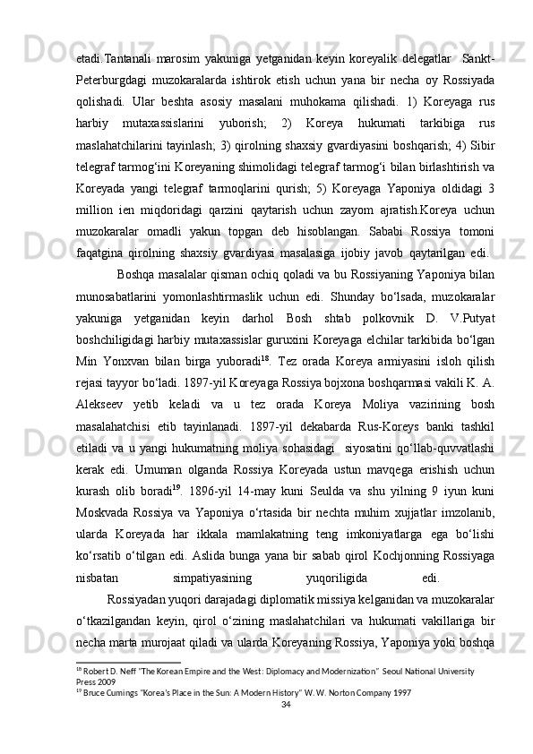 etadi.Tantanali   marosim   yakuniga   yetganidan   keyin   koreyalik   delegatlar     Sankt-
Peterburgdagi   muzokaralarda   ishtirok   etish   uchun   yana   bir   necha   oy   Rossiyada
qolishadi.   Ular   beshta   asosiy   masalani   muhokama   qilishadi.   1)   Koreyaga   rus
harbiy   mutaxassislarini   yuborish;   2)   Koreya   hukumati   tarkibiga   rus
maslahatchilarini  tayinlash;  3)  qirolning shaxsiy  gvardiyasini  boshqarish;  4)  Sibir
telegraf tarmog‘ini Koreyaning shimolidagi telegraf tarmog‘i bilan birlashtirish va
Koreyada   yangi   telegraf   tarmoqlarini   qurish;   5)   Koreyaga   Yaponiya   oldidagi   3
million   ien   miqdoridagi   qarzini   qaytarish   uchun   zayom   ajratish.Koreya   uchun
muzokaralar   omadli   yakun   topgan   deb   hisoblangan.   Sababi   Rossiya   tomoni
faqatgina   qirolning   shaxsiy   gvardiyasi   masalasiga   ijobiy   javob   qaytarilgan   edi.  
                   Boshqa masalalar qisman ochiq qoladi va bu Rossiyaning Yaponiya bilan
munosabatlarini   yomonlashtirmaslik   uchun   edi.   Shunday   bo‘lsada,   muzokaralar
yakuniga   yetganidan   keyin   darhol   Bosh   shtab   polkovnik   D.   V.Putyat
boshchiligidagi harbiy mutaxassislar  guruxini Koreyaga elchilar tarkibida bo‘lgan
Min   Yonxvan   bilan   birga   yuboradi 18
.   Tez   orada   Koreya   armiyasini   isloh   qilish
rejasi tayyor bo‘ladi. 1897-yil Koreyaga Rossiya bojxona boshqarmasi vakili K. A.
Alekseev   yetib   keladi   va   u   tez   orada   Koreya   Moliya   vazirining   bosh
masalahatchisi   etib   tayinlanadi.   1897-yil   dekabarda   Rus-Koreys   banki   tashkil
etiladi   va   u   yangi   hukumatning   moliya   sohasidagi     siyosatini   qo‘llab-quvvatlashi
kerak   edi.   Umuman   olganda   Rossiya   Koreyada   ustun   mavqega   erishish   uchun
kurash   olib   boradi 19
.   1896-yil   14-may   kuni   Seulda   va   shu   yilning   9   iyun   kuni
Moskvada   Rossiya   va   Yaponiya   o‘rtasida   bir   nechta   muhim   xujjatlar   imzolanib,
ularda   Koreyada   har   ikkala   mamlakatning   teng   imkoniyatlarga   ega   bo‘lishi
ko‘rsatib   o‘tilgan   edi.   Aslida   bunga   yana   bir   sabab   qirol   Kochjonning   Rossiyaga
nisbatan   simpatiyasining   yuqoriligida   edi.  
          Rossiyadan yuqori darajadagi diplomatik missiya kelganidan va muzokaralar
o‘tkazilgandan   keyin,   qirol   o‘zining   maslahatchilari   va   hukumati   vakillariga   bir
necha marta murojaat qiladi va ularda Koreyaning Rossiya, Yaponiya yoki boshqa
18
 Robert D. Neff "The Korean Empire and the West: Diplomacy and Modernization"  Seoul National University 
Press 2009
19
 Bruce Cumings "Korea’s Place in the Sun: A Modern History" W. W. Norton Company 1997
34 