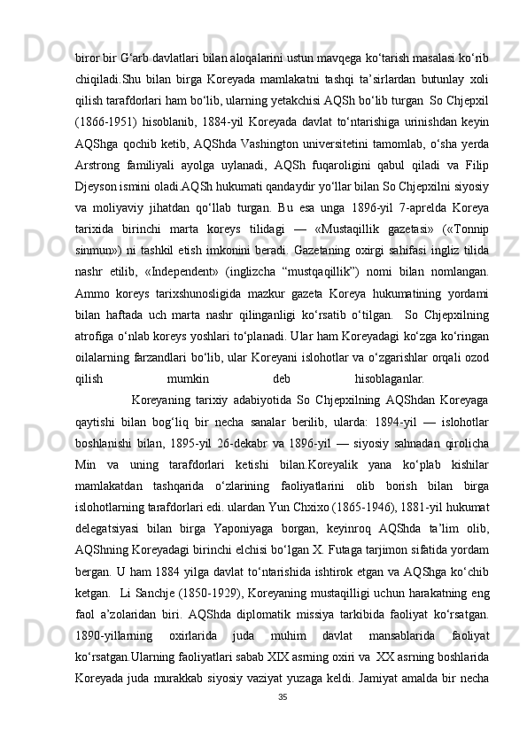 biror bir G‘arb davlatlari bilan aloqalarini ustun mavqega ko‘tarish masalasi ko‘rib
chiqiladi.Shu   bilan   birga   Koreyada   mamlakatni   tashqi   ta’sirlardan   butunlay   xoli
qilish tarafdorlari ham bo‘lib, ularning yetakchisi AQSh bo‘lib turgan  So Chjepxil
(1866-1951)   hisoblanib,   1884-yil   Koreyada   davlat   to‘ntarishiga   urinishdan   keyin
AQShga   qochib   ketib,   AQShda   Vashington   universitetini   tamomlab,   o‘sha   yerda
Arstrong   familiyali   ayolga   uylanadi,   AQSh   fuqaroligini   qabul   qiladi   va   Filip
Djeyson ismini oladi.AQSh hukumati qandaydir yo‘llar bilan So Chjepxilni siyosiy
va   moliyaviy   jihatdan   qo‘llab   turgan.   Bu   esa   unga   1896-yil   7-aprelda   Koreya
tarixida   birinchi   marta   koreys   tilidagi   —   «Mustaqillik   gazetasi»   («Tonnip
sinmun»)   ni   tashkil   etish   imkonini   beradi.   Gazetaning   oxirgi   sahifasi   ingliz   tilida
nashr   etilib,   «Independent»   (inglizcha   “mustqaqillik”)   nomi   bilan   nomlangan.
Ammo   koreys   tarixshunosligida   mazkur   gazeta   Koreya   hukumatining   yordami
bilan   haftada   uch   marta   nashr   qilinganligi   ko‘rsatib   o‘tilgan.     So   Chjepxilning
atrofiga o‘nlab koreys yoshlari to‘planadi. Ular ham Koreyadagi ko‘zga ko‘ringan
oilalarning farzandlari bo‘lib, ular Koreyani  islohotlar va o‘zgarishlar orqali ozod
qilish   mumkin   deb   hisoblaganlar.  
                    Koreyaning   tarixiy   adabiyotida   So   Chjepxilning   AQShdan   Koreyaga
qaytishi   bilan   bog‘liq   bir   necha   sanalar   berilib,   ularda:   1894-yil   —   islohotlar
boshlanishi   bilan,   1895-yil   26-dekabr   va   1896-yil   —   siyosiy   sahnadan   qirolicha
Min   va   uning   tarafdorlari   ketishi   bilan.Koreyalik   yana   ko‘plab   kishilar
mamlakatdan   tashqarida   o‘zlarining   faoliyatlarini   olib   borish   bilan   birga
islohotlarning tarafdorlari edi. ulardan Yun Chxixo (1865-1946), 1881-yil hukumat
delegatsiyasi   bilan   birga   Yaponiyaga   borgan,   keyinroq   AQShda   ta’lim   olib,
AQShning Koreyadagi birinchi elchisi bo‘lgan X. Futaga tarjimon sifatida yordam
bergan. U ham 1884 yilga davlat  to‘ntarishida ishtirok etgan va AQShga ko‘chib
ketgan.   Li Sanchje (1850-1929), Koreyaning mustaqilligi  uchun harakatning eng
faol   a’zolaridan   biri.   AQShda   diplomatik   missiya   tarkibida   faoliyat   ko‘rsatgan.
1890-yillarning   oxirlarida   juda   muhim   davlat   mansablarida   faoliyat
ko‘rsatgan.Ularning faoliyatlari sabab XIX asrning oxiri va  XX asrning boshlarida
Koreyada  juda  murakkab siyosiy   vaziyat   yuzaga  keldi. Jamiyat  amalda  bir   necha
35 