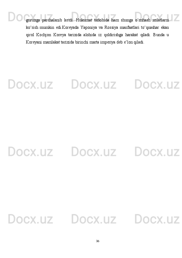 guruxga   parchalanib   ketdi.   Hukumat   tarkibida   ham   shunga   o‘xshash   xolatlarni
ko‘rish   mumkin   edi.Koreyada   Yaponiya   va   Rossiya   manfaatlari   to‘qnashar   ekan
qirol   Kochjon   Koreya   tarixida   alohida   iz   qoldirishga   harakat   qiladi.   Bunda   u
Koreyani mamlakat tarixida birinchi marta imperiya deb e’lon qiladi.
                                                   
36 