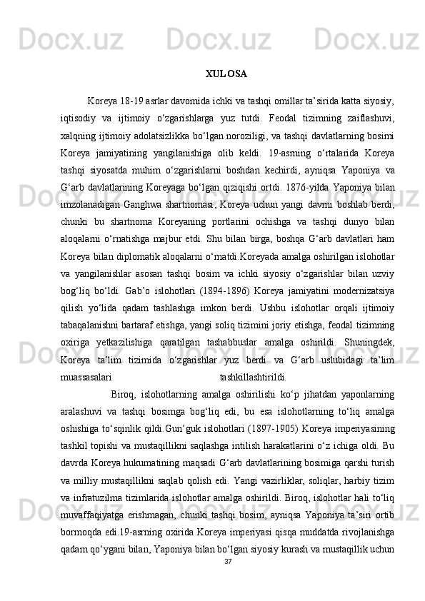                                                           XULOSA
          Koreya 18-19 asrlar davomida ichki va tashqi omillar ta’sirida katta siyosiy,
iqtisodiy   va   ijtimoiy   o‘zgarishlarga   yuz   tutdi.   Feodal   tizimning   zaiflashuvi,
xalqning ijtimoiy adolatsizlikka bo‘lgan noroziligi, va tashqi davlatlarning bosimi
Koreya   jamiyatining   yangilanishiga   olib   keldi.   19-asrning   o‘rtalarida   Koreya
tashqi   siyosatda   muhim   o‘zgarishlarni   boshdan   kechirdi,   ayniqsa   Yaponiya   va
G‘arb davlatlarining Koreyaga bo‘lgan qiziqishi   ortdi.   1876-yilda Yaponiya bilan
imzolanadigan   Ganghwa   shartnomasi ,   Koreya   uchun   yangi   davrni   boshlab   berdi,
chunki   bu   shartnoma   Koreyaning   portlarini   ochishga   va   tashqi   dunyo   bilan
aloqalarni   o‘rnatishga   majbur   etdi.   Shu   bilan   birga,   boshqa   G‘arb   davlatlari   ham
Koreya bilan diplomatik aloqalarni o‘rnatdi.Koreyada amalga oshirilgan islohotlar
va   yangilanishlar   asosan   tashqi   bosim   va   ichki   siyosiy   o‘zgarishlar   bilan   uzviy
bog‘liq   bo‘ldi.   Gab’o   islohotlari   (1894-1896)   Koreya   jamiyatini   modernizatsiya
qilish   yo‘lida   qadam   tashlashga   imkon   berdi.   Ushbu   islohotlar   orqali   ijtimoiy
tabaqalanishni bartaraf etishga, yangi soliq tizimini joriy etishga, feodal tizimning
oxiriga   yetkazilishiga   qaratilgan   tashabbuslar   amalga   oshirildi.   Shuningdek,
Koreya   ta’lim   tizimida   o‘zgarishlar   yuz   berdi   va   G‘arb   uslubidagi   ta’lim
muassasalari   tashkillashtirildi.  
                    Biroq,   islohotlarning   amalga   oshirilishi   ko‘p   jihatdan   yaponlarning
aralashuvi   va   tashqi   bosimga   bog‘liq   edi,   bu   esa   islohotlarning   to‘liq   amalga
oshishiga   to‘sqinlik   qildi. Gun’guk   islohotlari   (1897-1905)   Koreya   imperiyasining
tashkil topishi va mustaqillikni saqlashga intilish harakatlarini o‘z ichiga oldi. Bu
davrda Koreya hukumatining maqsadi G‘arb davlatlarining bosimiga qarshi turish
va   milliy   mustaqillikni   saqlab   qolish   edi.   Yangi   vazirliklar,   soliqlar,   harbiy   tizim
va infratuzilma tizimlarida islohotlar amalga oshirildi. Biroq, islohotlar hali to‘liq
muvaffaqiyatga   erishmagan,   chunki   tashqi   bosim,   ayniqsa   Yaponiya   ta’siri   ortib
bormoqda edi.19-asrning oxirida Koreya imperiyasi qisqa muddatda rivojlanishga
qadam qo‘ygani bilan, Yaponiya bilan bo‘lgan siyosiy kurash va mustaqillik uchun
37 