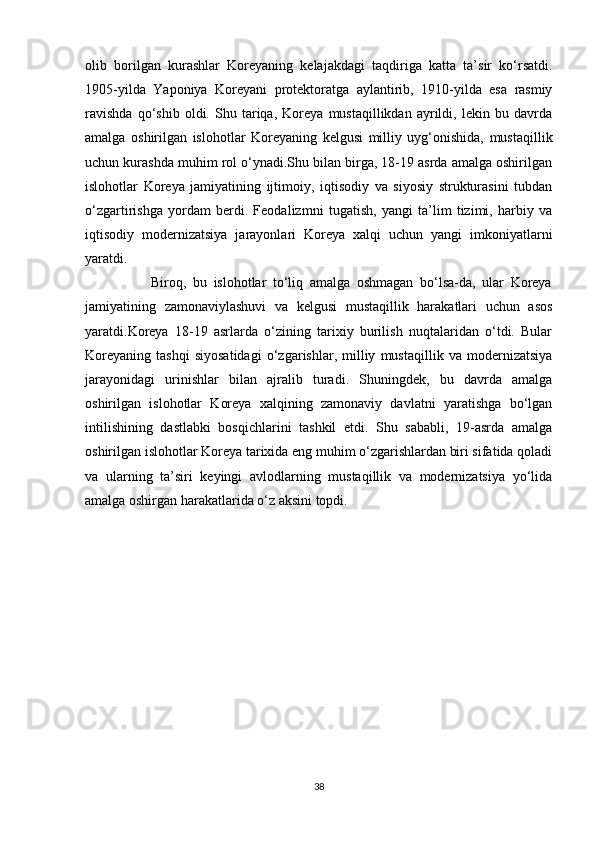 olib   borilgan   kurashlar   Koreyaning   kelajakdagi   taqdiriga   katta   ta’sir   ko‘rsatdi.
1905-yilda   Yaponiya   Koreyani   protektoratga   aylantirib,   1910-yilda   esa   rasmiy
ravishda   qo‘shib   oldi.   Shu   tariqa,   Koreya   mustaqillikdan   ayrildi,   lekin   bu   davrda
amalga   oshirilgan   islohotlar   Koreyaning   kelgusi   milliy   uyg‘onishida,   mustaqillik
uchun kurashda muhim rol o‘ynadi.Shu bilan birga, 18-19 asrda amalga oshirilgan
islohotlar   Koreya   jamiyatining   ijtimoiy,   iqtisodiy   va   siyosiy   strukturasini   tubdan
o‘zgartirishga   yordam   berdi.   Feodalizmni   tugatish,   yangi   ta’lim   tizimi,   harbiy   va
iqtisodiy   modernizatsiya   jarayonlari   Koreya   xalqi   uchun   yangi   imkoniyatlarni
yaratdi.  
                    Biroq,   bu   islohotlar   to‘liq   amalga   oshmagan   bo‘lsa-da,   ular   Koreya
jamiyatining   zamonaviylashuvi   va   kelgusi   mustaqillik   harakatlari   uchun   asos
yaratdi.Koreya   18-19   asrlarda   o‘zining   tarixiy   burilish   nuqtalaridan   o‘tdi.   Bular
Koreyaning   tashqi   siyosatidagi   o‘zgarishlar,   milliy   mustaqillik   va   modernizatsiya
jarayonidagi   urinishlar   bilan   ajralib   turadi.   Shuningdek,   bu   davrda   amalga
oshirilgan   islohotlar   Koreya   xalqining   zamonaviy   davlatni   yaratishga   bo‘lgan
intilishining   dastlabki   bosqichlarini   tashkil   etdi.   Shu   sababli,   19-asrda   amalga
oshirilgan islohotlar Koreya tarixida eng muhim o‘zgarishlardan biri sifatida qoladi
va   ularning   ta’siri   keyingi   avlodlarning   mustaqillik   va   modernizatsiya   yo‘lida
amalga oshirgan harakatlarida o‘z aksini topdi.
38 
