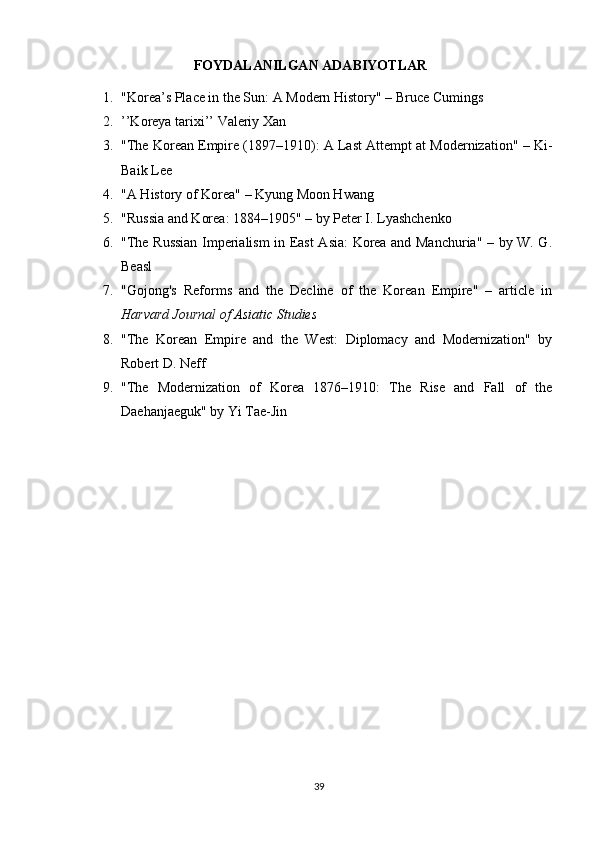                                FOYDALANILGAN ADABIYOTLAR
1. "Korea’s Place in the Sun: A Modern History" – Bruce Cumings
2. ’’Koreya tarixi’’ Valeriy Xan
3. "The Korean Empire (1897–1910): A Last Attempt at Modernization" – Ki-
Baik Lee
4. "A History of Korea" – Kyung Moon Hwang
5. "Russia and Korea: 1884–1905" – by Peter I. Lyashchenko
6. "The Russian Imperialism in East Asia: Korea and Manchuria" – by W. G.
Beasl
7. "Gojong's   Reforms   and   the   Decline   of   the   Korean   Empire"   –   article   in
Harvard Journal of Asiatic Studies
8. "The   Korean   Empire   and   the   West:   Diplomacy   and   Modernization"   by
Robert D. Neff
9. "The   Modernization   of   Korea   1876–1910:   The   Rise   and   Fall   of   the
Daehanjaeguk" by Yi Tae-Jin
39 