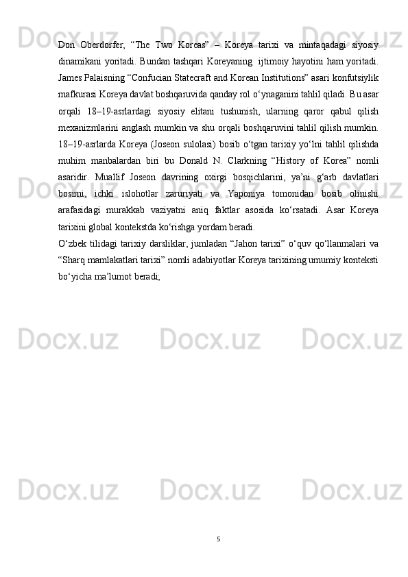 Don   Oberdorfer,   “The   Two   Koreas”   –   Koreya   tarixi   va   mintaqadagi   siyosiy
dinamikani yoritadi. Bundan tashqari Koreyaning   ijtimoiy hayotini ham  yoritadi.
James Palais ning “Confucian Statecraft and Korean Institutions” asari konfutsiylik
mafkurasi Koreya davlat boshqaruvida qanday rol o‘ynaganini tahlil qiladi. Bu asar
orqali   18–19-asrlardagi   siyosiy   elitani   tushunish,   ularning   qaror   qabul   qilish
mexanizmlarini anglash mumkin va shu orqali boshqaruvini tahlil qilish mumkin.
18–19-asrlarda Koreya (Joseon  sulolasi)  bosib o‘tgan tarixiy yo‘lni tahlil qilishda
muhim   manbalardan   biri   bu   Donald   N.   Clark ning   “History   of   Korea”   nomli
asaridir.   Muallif   Joseon   davrining   oxirgi   bosqichlarini,   ya’ni   g‘arb   davlatlari
bosimi,   ichki   islohotlar   zaruriyati   va   Yaponiya   tomonidan   bosib   olinishi
arafasidagi   murakkab   vaziyatni   aniq   faktlar   asosida   ko‘rsatadi.   Asar   Koreya
tarixini global kontekstda ko‘rishga yordam beradi.
O‘zbek   tilidagi   tarixiy   darsliklar,   jumladan   “Jahon   tarixi”   o‘quv   qo‘llanmalari   va
“Sharq mamlakatlari tarixi” nomli adabiyotlar Koreya tarixining umumiy konteksti
bo‘yicha ma’lumot beradi;
5 