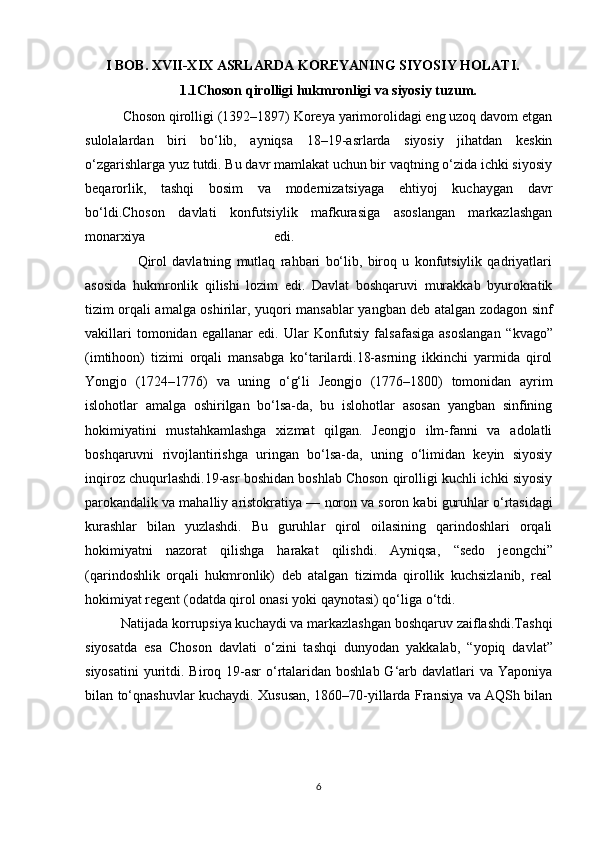       I BOB. XVII-XIX ASRLARDA KOREYANING SIYOSIY HOLATI.
                           1.1Choson qirolligi hukmronligi va siyosiy tuzum.
           Choson qirolligi (1392–1897) Koreya yarimorolidagi eng uzoq davom etgan
sulolalardan   biri   bo‘lib,   ayniqsa   18–19-asrlarda   siyosiy   jihatdan   keskin
o‘zgarishlarga yuz tutdi. Bu davr mamlakat uchun bir vaqtning o‘zida ichki siyosiy
beqarorlik,   tashqi   bosim   va   modernizatsiyaga   ehtiyoj   kuchaygan   davr
bo‘ldi.Choson   davlati   konfutsiylik   mafkurasiga   asoslangan   markazlashgan
monarxiya   edi.    
                    Qirol   davlatning   mutlaq   rahbari   bo‘lib,   biroq   u   konfutsiylik   qadriyatlari
asosida   hukmronlik   qilishi   lozim   edi.   Davlat   boshqaruvi   murakkab   byurokratik
tizim orqali amalga oshirilar, yuqori mansablar   yangban   deb atalgan zodagon sinf
vakillari   tomonidan  egallanar   edi.  Ular   Konfutsiy   falsafasiga   asoslangan   “kvago”
(imtihoon)   tizimi   orqali   mansabga   ko‘tarilardi.18-asrning   ikkinchi   yarmida   qirol
Yongjo   (1724–1776)   va   uning   o‘g‘li   Jeongjo   (1776–1800)   tomonidan   ayrim
islohotlar   amalga   oshirilgan   bo‘lsa-da,   bu   islohotlar   asosan   yangban   sinfining
hokimiyatini   mustahkamlashga   xizmat   qilgan.   Jeongjo   ilm-fanni   va   adolatli
boshqaruvni   rivojlantirishga   uringan   bo‘lsa-da,   uning   o‘limidan   keyin   siyosiy
inqiroz chuqurlashdi.19-asr boshidan boshlab Choson qirolligi kuchli ichki siyosiy
parokandalik va mahalliy aristokratiya —  noron  va  soron  kabi guruhlar o‘rtasidagi
kurashlar   bilan   yuzlashdi.   Bu   guruhlar   qirol   oilasining   qarindoshlari   orqali
hokimiyatni   nazorat   qilishga   harakat   qilishdi.   Ayniqsa,   “sedo   jeongchi”
(qarindoshlik   orqali   hukmronlik)   deb   atalgan   tizimda   qirollik   kuchsizlanib,   real
hokimiyat regent (odatda qirol onasi yoki qaynotasi) qo‘liga o‘tdi. 
          Natijada korrupsiya kuchaydi va markazlashgan boshqaruv zaiflashdi.Tashqi
siyosatda   esa   Choson   davlati   o‘zini   tashqi   dunyodan   yakkalab,   “yopiq   davlat”
siyosatini  yuritdi. Biroq 19-asr  o‘rtalaridan boshlab G‘arb davlatlari  va  Yaponiya
bilan to‘qnashuvlar kuchaydi. Xususan, 1860–70-yillarda Fransiya va AQSh bilan
6 