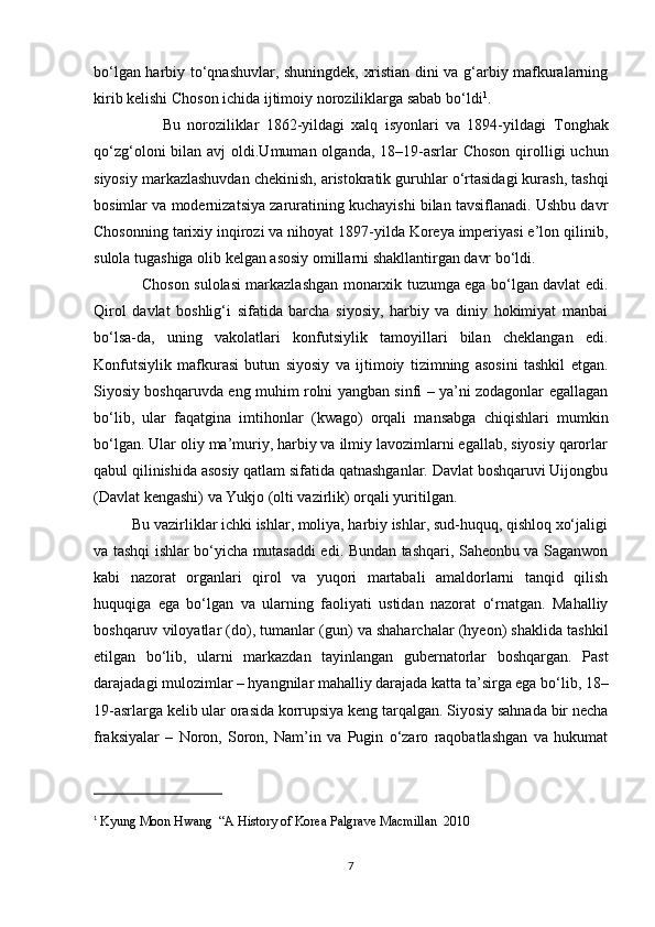 bo‘lgan harbiy to‘qnashuvlar, shuningdek, xristian dini va g‘arbiy mafkuralarning
kirib kelishi Choson ichida ijtimoiy noroziliklarga sabab bo‘ldi 1
. 
                    Bu   noroziliklar   1862-yildagi   xalq   isyonlari   va   1894-yildagi   Tonghak
qo‘zg‘oloni   bilan avj  oldi.Umuman olganda, 18–19-asrlar  Choson qirolligi  uchun
siyosiy markazlashuvdan chekinish, aristokratik guruhlar o‘rtasidagi kurash, tashqi
bosimlar va modernizatsiya zaruratining kuchayishi bilan tavsiflanadi. Ushbu davr
Chosonning tarixiy inqirozi va nihoyat 1897-yilda Koreya imperiyasi e’lon qilinib,
sulola tugashiga olib kelgan asosiy omillarni shakllantirgan davr bo‘ldi.  
                   Choson sulolasi markazlashgan monarxik tuzumga ega bo‘lgan davlat edi.
Qirol   davlat   boshlig‘i   sifatida   barcha   siyosiy,   harbiy   va   diniy   hokimiyat   manbai
bo‘lsa-da,   uning   vakolatlari   konfutsiylik   tamoyillari   bilan   cheklangan   edi.
Konfutsiylik   mafkurasi   butun   siyosiy   va   ijtimoiy   tizimning   asosini   tashkil   etgan.
Siyosiy boshqaruvda eng muhim rolni yangban sinfi – ya’ni zodagonlar egallagan
bo‘lib,   ular   faqatgina   imtihonlar   (kwago)   orqali   mansabga   chiqishlari   mumkin
bo‘lgan. Ular oliy ma’muriy, harbiy va ilmiy lavozimlarni egallab, siyosiy qarorlar
qabul qilinishida asosiy qatlam sifatida qatnashganlar. Davlat boshqaruvi Uijongbu
(Davlat kengashi) va Yukjo (olti vazirlik) orqali yuritilgan. 
          Bu vazirliklar ichki ishlar, moliya, harbiy ishlar, sud-huquq, qishloq xo‘jaligi
va tashqi ishlar bo‘yicha mutasaddi edi. Bundan tashqari, Saheonbu va Saganwon
kabi   nazorat   organlari   qirol   va   yuqori   martabali   amaldorlarni   tanqid   qilish
huquqiga   ega   bo‘lgan   va   ularning   faoliyati   ustidan   nazorat   o‘rnatgan.   Mahalliy
boshqaruv viloyatlar (do), tumanlar (gun) va shaharchalar (hyeon) shaklida tashkil
etilgan   bo‘lib,   ularni   markazdan   tayinlangan   gubernatorlar   boshqargan.   Past
darajadagi mulozimlar – hyangnilar mahalliy darajada katta ta’sirga ega bo‘lib, 18–
19-asrlarga kelib ular orasida korrupsiya keng tarqalgan. Siyosiy sahnada bir necha
fraksiyalar   –   Noron,   Soron,   Nam’in   va   Pugin   o‘zaro   raqobatlashgan   va   hukumat
1
  Kyung Moon Hwang  “A History of Korea Palgrave Macmillan  2010 
7 
