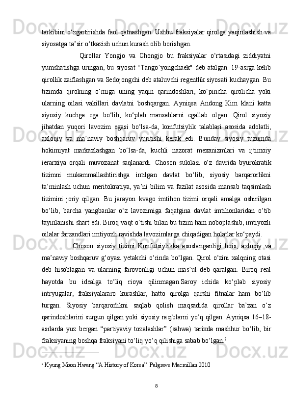 tarkibini o‘zgartirishda faol qatnashgan. Ushbu fraksiyalar qirolga yaqinlashish va
siyosatga ta’sir o‘tkazish uchun kurash olib borishgan. 
                    Qirollar   Yongjo   va   Chongjo   bu   fraksiyalar   o‘rtasidagi   ziddiyatni
yumshatishga uringan, bu siyosat  "Tango’yongchaek" deb atalgan. 19-asrga kelib
qirollik zaiflashgan va Sedojongchi deb ataluvchi regentlik siyosati kuchaygan. Bu
tizimda   qirolning   o‘rniga   uning   yaqin   qarindoshlari,   ko‘pincha   qirolicha   yoki
ularning   oilasi   vakillari   davlatni   boshqargan.   Ayniqsa   Andong   Kim   klani   katta
siyosiy   kuchga   ega   bo‘lib,   ko‘plab   mansablarni   egallab   olgan.   Qirol   siyosiy
jihatdan   yuqori   lavozim   egasi   bo‘lsa-da,   konfutsiylik   talablari   asosida   adolatli,
axloqiy   va   ma’naviy   boshqaruv   yuritishi   kerak   edi.   Bunday   siyosiy   tuzumda
hokimiyat   markazlashgan   bo‘lsa-da,   kuchli   nazorat   mexanizmlari   va   ijtimoiy
ierarxiya   orqali   muvozanat   saqlanardi.   Choson   sulolasi   o‘z   davrida   byurokratik
tizimni   mukammallashtirishga   intilgan   davlat   bo‘lib,   siyosiy   barqarorlikni
ta’minlash   uchun   meritokratiya ,  ya’ni  bilim  va  fazilat  asosida  mansab  taqsimlash
tizimini   joriy   qilgan.   Bu   jarayon   kvago   imtihon   tizimi   orqali   amalga   oshirilgan
bo‘lib,   barcha   yangbanlar   o‘z   lavozimiga   faqatgina   davlat   imtihonlaridan   o‘tib
tayinlanishi shart edi. Biroq vaqt o‘tishi bilan bu tizim ham noboplashib, imtiyozli
oilalar farzandlari imtiyozli ravishda lavozimlarga chiqadigan holatlar ko‘paydi.
                    Choson   siyosiy   tizimi   Konfutsiylikka   asoslanganligi   bois,   axloqiy   va
ma’naviy boshqaruv   g‘oyasi  yetakchi  o‘rinda bo‘lgan. Qirol o‘zini  xalqning otasi
deb   hisoblagan   va   ularning   farovonligi   uchun   mas’ul   deb   qaralgan.   Biroq   real
hayotda   bu   idealga   to‘liq   rioya   qilinmagan.Saroy   ichida   ko‘plab   siyosiy
intryugalar,   fraksiyalararo   kurashlar,   hatto   qirolga   qarshi   fitnalar   ham   bo‘lib
turgan.   Siyosiy   barqarorlikni   saqlab   qolish   maqsadida   qirollar   ba’zan   o‘z
qarindoshlarini surgun qilgan yoki siyosiy raqiblarni yo‘q qilgan. Ayniqsa 16–18-
asrlarda   yuz   bergan   “partiyaviy   tozalashlar”   (sahwa)   tarixda   mashhur   bo‘lib,   bir
fraksiyaning boshqa fraksiyani to‘liq yo‘q qilishiga sabab bo‘lgan. 2
2
  Kyung Moon Hwang   “A History of Korea”  Palgrave Macmillan 2010
8 