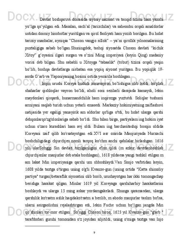                     Davlat   boshqaruvi  doirasida   siyosiy  nazorat   va tanqid  tizimi   ham   yaxshi
yo‘lga qo‘yilgan edi. Masalan,   sach’al (tarixchilar) va saheonbu   orqali amaldorlar
ustidan doimiy hisobotlar yuritilgan va qirol faoliyati ham yozib borilgan. Bu holat
tarixiy manbalar, ayniqsa “Choson vangjo sillok” – ya’ni qirollik yilnomalarining
puxtaligiga   sabab   bo‘lgan.Shuningdek,   tashqi   siyosatda   Choson   davlati   “kichik
Xitoy”   g‘oyasini   ilgari   surgan   va   o‘zini   Ming   imperiyasi   (keyin   Qing)   madaniy
vorisi   deb   bilgan.   Shu   sababli   u   Xitoyga   "tabaalik"   (tribut)   tizimi   orqali   yaqin
bo‘lib,   boshqa   davlatlarga   nisbatan   esa   yopiq   siyosat   yuritgan.   Bu   yopiqlik   19-
asrda G‘arb va Yaponiyaning bosimi ostida yemirila boshlagan.  
                    Imjin   urushi   Koreya   hududi   xonavayron   bo’lishigsa   olib   keldi:   ko'plab
shaharlar   qishloqlar   vayron   bo’ldi,   aholi   soni   sezilarli   darajada   kamaydi,   lekin
maydonlari   qisqardi,   hunarmandchilik   ham   inqirozga   yuztutdi.   Soliqlar   tushumi
armiyani saqlab turish uchun yetarli emasedi. Markaziy hokimiyatning zaiflashuvi
natijasida   yer   egaligi   yanayirik   am   aldorlar   qo'liga   o'tdi,   bu   holat   ularga   qarshi
dehqonlarqo'zg'olonlariga sabab bo'1di. Shu bilan birga, partiyalam ing hokim iyat
uchun   o'zaro   kurashlari   ham   avj   oldi.   Bulam   ing   barchasitashqi   bosqin   oldida
Koreyani   zaif   qilib   ko'rsatayotgan   edi.XVI   asr   oxirida   Manjuriyada   Nurxachi
boshchiligidagi   chjurchjen   nomli   tarqoq   ko'chm   anchi   qabilalar   birlashgan.   1616
yili   ularSo'nggi   Sin   davlati   tuzilganligini   e'lon   qildi   (m   azkur   davrdanboshlab
chjurchjenlar manjurlar deb atala boshlagan), 1618 yildaesa yangi tashkil etilgan m
am   lakat   Min   imperiyasiga   qarshi   um   shboshlaydi.Van   Sonjo   vafotidan   keyin,
1608   yilda   taxtga   o'tirgan   uning   o'g'li   Kvanxe-gun   (uning   ortida   "Katta   shimoliy
partiya" turgan)betaraflik siyosatini olib borib, urushayotgan har ikki tomongachap
berishga   harakat   qilgan.   Minlar   1619   yil   Koreyaga   qarshiharbiy   harakatlarini
boshlaydi   va   ularga   13   ming   askar   yordamgakeladi.   Shunga   qaramasdan,   ularga
qarshilik ko'rsatm aslik haqidako'rsatm a berilib, m abodo manjurlar taslim bo'lsa,
ularni   asirgaolishni   rejalashtirgan   edi,   lekin   Fuche   uchun   bo'1gan   jangda   Min
qo’shinlari  tor-mor etilgan.. So’nggi  Choson  biroq, 1623 yil Kvanxe-gun "g'arb "
tarafdorlari   guruhi   tomonidan   o'z   joyidan   siljitildi,   uning   o'rniga   taxtga   van   Injo
9 